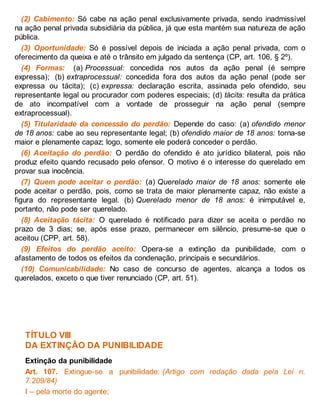 (2) Cabimento: Só cabe na ação penal exclusivamente privada, sendo inadmissível
na ação penal privada subsidiária da pública, já que esta mantém sua natureza de ação
pública.
(3) Oportunidade: Só é possível depois de iniciada a ação penal privada, com o
oferecimento da queixa e até o trânsito em julgado da sentença (CP, art. 106, § 2º).
(4) Formas: (a) Processual: concedida nos autos da ação penal (é sempre
expressa); (b) extraprocessual: concedida fora dos autos da ação penal (pode ser
expressa ou tácita); (c) expressa: declaração escrita, assinada pelo ofendido, seu
representante legal ou procurador com poderes especiais; (d) tácita: resulta da prática
de ato incompatível com a vontade de prosseguir na ação penal (sempre
extraprocessual).
(5) Titularidade da concessão do perdão: Depende do caso: (a) ofendido menor
de 18 anos: cabe ao seu representante legal; (b) ofendido maior de 18 anos: torna-se
maior e plenamente capaz; logo, somente ele poderá conceder o perdão.
(6) Aceitação do perdão: O perdão do ofendido é ato jurídico bilateral, pois não
produz efeito quando recusado pelo ofensor. O motivo é o interesse do querelado em
provar sua inocência.
(7) Quem pode aceitar o perdão: (a) Querelado maior de 18 anos: somente ele
pode aceitar o perdão, pois, como se trata de maior plenamente capaz, não existe a
figura do representante legal. (b) Querelado menor de 18 anos: é inimputável e,
portanto, não pode ser querelado.
(8) Aceitação tácita: O querelado é notificado para dizer se aceita o perdão no
prazo de 3 dias; se, após esse prazo, permanecer em silêncio, presume-se que o
aceitou (CPP, art. 58).
(9) Efeitos do perdão aceito: Opera-se a extinção da punibilidade, com o
afastamento de todos os efeitos da condenação, principais e secundários.
(10) Comunicabilidade: No caso de concurso de agentes, alcança a todos os
querelados, exceto o que tiver renunciado (CP, art. 51).
TÍTULO VIII
DA EXTINÇÃO DA PUNIBILIDADE
Extinção da punibilidade
Art. 107. Extingue-se a punibilidade: (Artigo com redação dada pela Lei n.
7.209/84)
I – pela morte do agente;
 