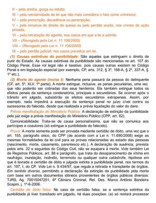 II – pela anistia, graça ou indulto;
III – pela retroatividade de lei que não mais considera o fato como criminoso;
IV – pela prescrição, decadência ou perempção;
V – pela renúncia do direito de queixa ou pelo perdão aceito, nos crimes de ação
privada;
VI – pela retratação do agente, nos casos em que a lei a admite;
VII – (Revogado pela Lei n. 11.106/2005)
VIII – (Revogado pela Lei n. 11.106/2005)
IX – pelo perdão judicial, nos casos previstos em lei.
(1) Causas extintivas da punibilidade: São aquelas que extinguem o direito de
punir do Estado. As causas extintivas da punibilidade são mencionadas no art. 107 do
Código Penal. Esse rol legal não é taxativo, pois causas outras existem no Código
Penal e em legislação especial (por exemplo, CP, arts. 312, § 3º, 168-A, § 2º, 337-A, §
1º etc.).
(2) Morte do agente (inciso I): Nenhuma pena passará da pessoa do delinquente
(CF, art. 5º, XLV, 1ª parte). A morte extingue, inclusive, as penas pecuniárias, uma vez
que não poderão ser cobradas dos seus herdeiros. Ela também extingue todos os
efeitos penais da sentença condenatória, principais e secundários. Se ocorrer após o
trânsito em julgado, subsistirão os efeitos secundários extrapenais. Assim, por
exemplo, nada impedirá a execução da sentença penal no juízo cível contra os
sucessores do falecido, desde que realizada a prévia liquidação do valor do dano.
Prévia manifestação do Ministério Público: A declaração de extinção da punibilidade
pelo juiz exige a prévia manifestação do Ministério Público (CPP, art. 62).
Comunicabilidade: Trata-se de causa personalíssima, que não se comunica aos
partícipes e coautores (só extingue a punibilidade do falecido).
Prova: A morte somente pode ser provada mediante certidão de óbito, uma vez que o
art. 155, parágrafo único, do CPP (de acordo com a Lei n. 11.690/2008) exige as
mesmas formalidades da lei civil para as provas relacionadas ao estado das pessoas
(nascimento, morte, casamento, parentesco etc.). A declaração de ausência, prevista
pelos arts. 22 e seguintes do Código Civil, não se equipara à morte. Vide também Lei
de Registros Públicos, art. 88 e parágrafo, que trata do desaparecimento de vítima em
naufrágio, inundação, incêndio, terremoto ou qualquer outra catástrofe, hipótese em
que é lavrada a certidão de óbito e julgada extinta a punibilidade penal, nos termos do
art. 107, I, do CP. Vide Lei n. 9.434/97, que regula a retirada e transplante de órgãos.
Em sentido diverso, permitindo a declaração da extinção da punibilidade pela morte
com base em outros documentos idôneos provenientes de órgãos públicos diversos:
TJRS, Ag. 70015047251, 6ª Câmara Criminal, Rel. Des. Marco Antônio Bandeira
Scapini, j. 1º-6-2006.
Certidão de óbito falsa: No caso de certidão falsa, se a sentença extintiva da
punibilidade já tiver transitado em julgado, há duas posições: (a) só restará processar
 