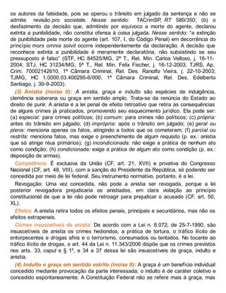 os autores da falsidade, pois se operou o trânsito em julgado da sentença e não se
admite revisão pro societate. Nesse sentido: TACrimSP, RT 580/350; (b) o
desfazimento da decisão que, admitindo por equívoco a morte do agente, declarou
extinta a punibilidade, não constitui ofensa à coisa julgada. Nesse sentido: “a extinção
de punibilidade pela morte do agente (art. 107, I, do Código Penal) em decorrência do
princípio mors omnia solvit ocorre independentemente da declaração. A decisão que
reconhece extinta a punibilidade é meramente declaratória, não subsistindo se seu
pressuposto é falso” (STF, HC 84525/MG, 2ª T., Rel. Min. Carlos Velloso, j. 16-11-
2004; STJ, HC 31234/MG, 5ª T., Rel. Min. Felix Fischer, j. 16-12-2003; TJRS, Ap.
Crim. 70002142610, 1ª Câmara Criminal, Rel. Des. Ranolfo Vieira, j. 22-10-2003;
TJMG, HC 1.0000.03.400295-6/000, 1ª Câmara Criminal, Rel. Des. Edelberto
Santiago, j. 30-9-2003).
(3) Anistia (inciso II): A anistia, graça e indulto são espécies de indulgência,
clemência soberana ou graça em sentido amplo. Trata-se da renúncia do Estado ao
direito de punir. A anistia é a lei penal de efeito retroativo que retira as consequências
de alguns crimes já praticados, promovendo seu esquecimento jurídico. Ela pode ser:
(a) especial: para crimes políticos; (b) comum: para crimes não políticos; (c) própria:
antes do trânsito em julgado; (d) imprópria: após o trânsito em julgado; (e) geral ou
plena: menciona apenas os fatos, atingindo a todos que os cometeram; (f) parcial ou
restrita: menciona fatos, mas exige o preenchimento de algum requisito (p. ex.: anistia
que só atinge réus primários); (g) incondicionada: não exige a prática de nenhum ato
como condição; (h) condicionada: exige a prática de algum ato como condição (p. ex.:
deposição de armas).
Competência: É exclusiva da União (CF, art. 21, XVII) e privativa do Congresso
Nacional (CF, art. 48, VIII), com a sanção do Presidente da República, só podendo ser
concedida por meio de lei federal. Seu instrumento normativo, portanto, é a lei.
Revogação: Uma vez concedida, não pode a anistia ser revogada, porque a lei
posterior revogadora prejudicaria os anistiados, em clara violação ao princípio
constitucional de que a lei não pode retroagir para prejudicar o acusado (CF, art. 50,
XL).
Efeitos: A anistia retira todos os efeitos penais, principais e secundários, mas não os
efeitos extrapenais.
Crimes insuscetíveis de anistia: De acordo com a Lei n. 8.072, de 25-7-1990, são
insuscetíveis de anistia os crimes hediondos, a prática de tortura, o tráfico ilícito de
entorpecentes e drogas afins e o terrorismo, consumados ou tentados. No tocante ao
tráfico ilícito de drogas, o art. 44 da Lei n. 11.343/2006 dispõe que os crimes previstos
nos arts. 33, caput e § 1º, e 34 a 37 dessa lei são insuscetíveis de graça, indulto e
anistia.
(4) Indulto e graça em sentido estrito (inciso II): A graça é um benefício individual
concedido mediante provocação da parte interessada; o indulto é de caráter coletivo e
concedido espontaneamente. A Constituição Federal não se refere mais à graça, mas
 
