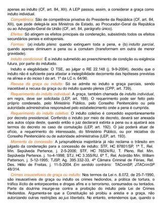 apenas ao indulto (CF, art. 84, XII). A LEP passou, assim, a considerar a graça como
indulto individual.
Competência: São de competência privativa do Presidente da República (CF, art. 84,
XII), que pode delegá-la aos Ministros de Estado, ao Procurador-Geral da República
ou ao Advogado-Geral da União (CF, art. 84, parágrafo único).
Efeitos: Só atingem os efeitos principais da condenação, subsistindo todos os efeitos
secundários penais e extrapenais.
Formas: (a) indulto pleno: quando extinguem toda a pena, e (b) indulto parcial,
quando apenas diminuem a pena ou a comutam (transformam em outra de menor
gravidade).
Indulto condicional: É o indulto submetido ao preenchimento de condição ou exigência
futura, por parte do indultado.
Indulto e elegibilidade: O TSE, ao julgar o RE 22.148 (j. 9-9-2004), decidiu que o
indulto não é suficiente para afastar a inelegibilidade decorrente das hipóteses previstas
na alínea e do inciso I do art. 1º da LC n. 64/90.
Recusa da graça ou indulto: Só se admite no indulto e graça parciais, sendo
inaceitável a recusa da graça ou do indulto quando plenos (CPP, art. 739).
Requerimento do indulto individual: A graça, também chamada de indulto individual,
em regra, deve ser solicitada (LEP, art. 188). O requerimento pode ser feito pelo
próprio condenado, pelo Ministério Público, pelo Conselho Penitenciário ou pela
autoridade administrativa responsável pelo estabelecimento onde a pena é cumprida.
Requerimento do indulto coletivo: O indulto coletivo é concedido espontaneamente
por decreto presidencial. Conferido o indulto por meio de decreto, deverá ser anexada
aos autos cópia deste, quando então o juiz declarará extinta a pena ou a ajustará aos
termos do decreto no caso de comutação (LEP, art. 192). O juiz poderá atuar de
ofício, a requerimento do interessado, do Ministério Público, ou por iniciativa do
Conselho Penitenciário ou de autoridade administrativa (LEP, art. 193).
Momento da concessão: A jurisprudência majoritária já não reclama o trânsito em
julgado da condenação para a concessão de indulto: STF, HC 87801/SP, 1ª T., Rel.
Min. Sepúlveda Pertence, j. 2-5-2006; STF, HC 76524/RJ, T. Pleno, Rel. Min.
Sepúlveda Pertence. j. 1o-4-1998; STJ, HC 3.355/RJ, 6ª T., Rel. Acórdão Min. William
Patterson, j. 5-12-1995; TJSP, Ag. 395.332-33, 4ª Câmara Criminal de Férias, Rel.
Des. Hélio de Freitas, j. 11-5-2004. Em sentido contrário: TACrimSP, JTACrimSP
48/314.
Crimes insuscetíveis de graça ou indulto: Nos termos da Lei n. 8.072, de 25-7-1990,
são insuscetíveis de graça ou indulto os crimes hediondos, a prática de tortura, o
tráfico ilícito de entorpecentes e drogas afins e o terrorismo, consumados ou tentados.
Parte da doutrina insurge-se contra a proibição do indulto pela Lei de Crimes
Hediondos. Argumenta-se que a Constituição só proibiu a anistia e a graça, não
autorizando outras restrições ao jus libertatis. No entanto, entendemos que, quando o
 