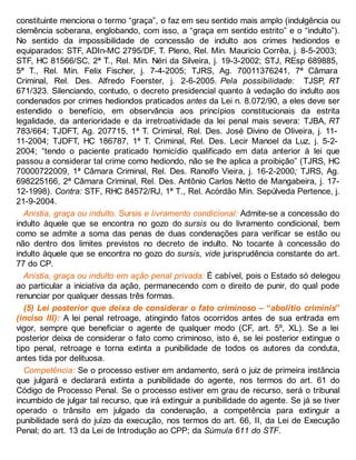 constituinte menciona o termo “graça”, o faz em seu sentido mais amplo (indulgência ou
clemência soberana, englobando, com isso, a “graça em sentido estrito” e o “indulto”).
No sentido da impossibilidade de concessão de indulto aos crimes hediondos e
equiparados: STF, ADIn-MC 2795/DF, T. Pleno, Rel. Min. Mauricio Corrêa, j. 8-5-2003;
STF, HC 81566/SC, 2ª T., Rel. Min. Néri da Silveira, j. 19-3-2002; STJ, REsp 689885,
5ª T., Rel. Min. Felix Fischer, j. 7-4-2005; TJRS, Ag. 70011376241, 7ª Câmara
Criminal, Rel. Des. Alfredo Foerster, j. 2-6-2005. Pela possibilidade: TJSP, RT
671/323. Silenciando, contudo, o decreto presidencial quanto à vedação do indulto aos
condenados por crimes hediondos praticados antes da Lei n. 8.072/90, a eles deve ser
estendido o benefício, em observância aos princípios constitucionais da estrita
legalidade, da anterioridade e da irretroatividade da lei penal mais severa: TJBA, RT
783/664; TJDFT, Ag. 207715, 1ª T. Criminal, Rel. Des. José Divino de Oliveira, j. 11-
11-2004; TJDFT, HC 186787, 1ª T. Criminal, Rel. Des. Lecir Manoel da Luz, j. 5-2-
2004; “tendo o paciente praticado homicídio qualificado em data anterior à lei que
passou a considerar tal crime como hediondo, não se lhe aplica a proibição” (TJRS, HC
70000722009, 1ª Câmara Criminal, Rel. Des. Ranolfo Vieira, j. 16-2-2000; TJRS, Ag.
698225166, 2ª Câmara Criminal, Rel. Des. Antônio Carlos Netto de Mangabeira, j. 17-
12-1998). Contra: STF, RHC 84572/RJ, 1ª T., Rel. Acórdão Min. Sepúlveda Pertence, j.
21-9-2004.
Anistia, graça ou indulto. Sursis e livramento condicional: Admite-se a concessão do
indulto àquele que se encontra no gozo do sursis ou do livramento condicional, bem
como se admite a soma das penas de duas condenações para verificar se estão ou
não dentro dos limites previstos no decreto de indulto. No tocante à concessão do
indulto àquele que se encontra no gozo do sursis, vide jurisprudência constante do art.
77 do CP.
Anistia, graça ou indulto em ação penal privada: É cabível, pois o Estado só delegou
ao particular a iniciativa da ação, permanecendo com o direito de punir, do qual pode
renunciar por qualquer dessas três formas.
(5) Lei posterior que deixa de considerar o fato criminoso – “abolitio criminis”
(inciso III): A lei penal retroage, atingindo fatos ocorridos antes de sua entrada em
vigor, sempre que beneficiar o agente de qualquer modo (CF, art. 5º, XL). Se a lei
posterior deixa de considerar o fato como criminoso, isto é, se lei posterior extingue o
tipo penal, retroage e torna extinta a punibilidade de todos os autores da conduta,
antes tida por delituosa.
Competência: Se o processo estiver em andamento, será o juiz de primeira instância
que julgará e declarará extinta a punibilidade do agente, nos termos do art. 61 do
Código de Processo Penal. Se o processo estiver em grau de recurso, será o tribunal
incumbido de julgar tal recurso, que irá extinguir a punibilidade do agente. Se já se tiver
operado o trânsito em julgado da condenação, a competência para extinguir a
punibilidade será do juízo da execução, nos termos do art. 66, II, da Lei de Execução
Penal; do art. 13 da Lei de Introdução ao CPP; da Súmula 611 do STF.
 