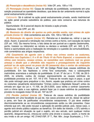 (6) Prescrição e decadência (inciso IV): Vide CP, arts. 109 a 119.
(7) Perempção (inciso IV): Causa de extinção da punibilidade, consistente em uma
sanção processual ao querelante desidioso, que deixa de dar andamento normal à ação
penal exclusivamente privada.
Cabimento: Só é cabível na ação penal exclusivamente privada, sendo inadmissível
na ação penal privada subsidiária da pública, pois esta conserva sua natureza de
pública.
Oportunidade: Só é possível depois de iniciada a ação privada.
Hipóteses: Vide CPP, art. 60.
(8) Renúncia do direito de queixa ou pelo perdão aceito, nos crimes de ação
privada (inciso V): Vide comentários aos arts. 104, 105 e 106 do CP.
(9) Retratação do agente (inciso VI): Retratar-se é desdizer-se, retirar o que se
disse. Assim, é possível a retratação nos crimes contra a honra, com exceção da injúria
(CP, art. 143). Da mesma forma, o fato deixa de ser punível se o agente (testemunha,
perito, tradutor ou intérprete) se retrata ou declara a verdade (CP, art. 342, § 3º).
Sobre a oportunidade para a realização da retratação e a questão da comunicabilidade,
vide comentários aos artigos respectivos.
(10) Casamento do agente com a vítima nos crimes contra os costumes,
definidos nos Capítulos I, II e III do Título VI da Parte Especial, e casamento da
vítima com terceiro, nesses crimes, se cometidos sem violência real ou grave
ameaça e desde que a ofendida não requeira o prosseguimento do inquérito
policial ou da ação penal no prazo de 60 (sessenta) dias a contar da celebração
(incisos VII e VIII): Previa o art. 107 do Código Penal duas causas extintivas da
punibilidade. Em tais hipóteses o crime fora consumado, mas o subsequente
matrimônio acarretava a extinção da punibilidade. O art. 5º da Lei n. 11.106, de 28-3-
2005, no entanto, cuidou de revogar expressamente as causas extintivas da
punibilidade previstas no art. 107, VII e VIII. Trata-se de novatio legis in pejus, a qual
não pode retroagir para prejudicar o réu. Assim, aquele que praticou um crime contra
os costumes (atualmente denominados “Crimes contra a Dignidade Sexual”) antes da
entrada em vigor da Lei n. 11.106, de 28-3-2005, caso venha a contrair casamento
com a vítima após a sua vigência, poderá fazer jus à causa extintiva da punibilidade
prevista no revogado inciso VII do art. 107 do CP.
(11) Perdão judicial (inciso IX): Trata-se de causa extintiva da punibilidade
consistente em uma faculdade do juiz de, nos casos previstos em lei, deixar de aplicar
a pena, em face de justificadas circunstâncias excepcionais. O juiz deve analisar
discricionariamente se as circunstâncias excepcionais estão ou não presentes. Caso
entenda que sim, não pode recusar a aplicação do perdão judicial, pois, nesse caso, o
agente terá direito público subjetivo ao benefício. Em delito de trânsito, o STJ admitiu o
perdão judicial em situação na qual o sujeito, em seu veículo, sem qualquer motivo
aparente, desgovernou-se, chocou-se contra uma árvore e causou, assim, a morte de
seu irmão e de um amigo: HC 214421/SP, 5ª T., Rel. Min. Jorge Scartezzini, j. 7-11-
 