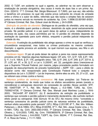 2002. O TJDF, em acidente no qual o agente, ao adentrar na via sem observar a
sinalização de parada obrigatória, deu causa à morte de duas tias e um primo: Ap.
Crim. 222412, 1ª T. Criminal, Rel. Sérgio Bitencourt. O TJMG, por sua vez, não admitiu
o benefício em processo no qual não existia prova suficiente do vínculo de amizade
entre a vítima e o autor do delito, referindo que não basta o simples fato de estarem
juntos no mesmo veículo no momento do acidente: Ap. Crim. 1.0696.03.001991-8/001,
4ª Câmara Criminal, Rel. Des. Ediwal José de Morais, j. 24-5-2006.
Distinção do perdão do ofendido: Distingue-se do perdão do ofendido, uma vez que,
neste, é o ofendido quem perdoa o ofensor, desistindo da ação penal exclusivamente
privada. No perdão judicial, é o juiz quem deixa de aplicar a pena, independente da
natureza da ação, nos casos permitidos por lei. O perdão do ofendido depende da
aceitação do querelado para surtir efeitos, enquanto o perdão judicial independe da
vontade do réu.
Extensão: A extinção da punibilidade não atinge apenas o crime no qual se verificou a
circunstância excepcional, mas todos os crimes praticados no mesmo contexto.
Exemplo: o agente provoca um acidente, no qual morrem sua esposa, seu filho e um
desconhecido.
Hipóteses legais: O juiz só pode deixar de aplicar a pena nos casos expressamente
previstos em lei. Vejamos algumas hipóteses legais: CP, arts. 121, § 5º; 129, § 8º; 140,
§ 1º, I e II; 168-A, § 3º; 176, parágrafo único; 180, § 5º; 240, § 4º; 249, § 2º; 337-A, §
2º; LCP, art. 8º, e 39, § 2º; e Lei n. 5.250/67, art. 22, parágrafo único (mencione-se
que o Supremo Tribunal Federal, por maioria, julgou procedente pedido formulado em
arguição de descumprimento de preceito fundamental – ADPF 130 – para o efeito de
declarar como não recepcionado pela Constituição Federal todo o conjunto de
dispositivos da Lei n. 5.250/67 – Lei de Imprensa, dentre eles os arts. 20, 21 e 22 , que
se referem aos crimes contra a honra).
Natureza jurídica da sentença concessiva: Há duas posições: (a) Trata-se de
sentença condenatória, de modo que todos os efeitos secundários penais (exceto a
reincidência) e extrapenais decorrem da concessão do perdão. Nesse sentido: STF,
RE 104977/SP, 1ª T., Rel. Min. Rafael Mayer, j. 4-2-1986; TJRS, Ap. Crim.
70006214738, 1ª Câmara Criminal, Rel. Des. Manuel José Martinez Lucas, j. 18-6-
2003; TACrimSP, RT 636/317. (b) É declaratória de extinção da punibilidade: a
sentença que concede o perdão judicial é meramente declaratória, não surtindo nenhum
efeito penal ou extrapenal. Vide Súmula 18 do STJ. Na mesma linha: “concebida a
sentença concessiva do perdão judicial como de natureza extintiva da punibilidade,
nenhum efeito secundário pode persistir” (STJ, REsp 2.201/SP, 6ª T., Rel. Min. William
Patterson, j. 26-6-1990); STJ, REsp 8120/RS, 5ª T., Rel. Min. Jesus Costa Lima, j. 15-
4-1991; TJRJ, Ap. Crim. 2003.050.01053, 7ª Câmara Criminal, Rel. Des. Cláudio T.
Oliveira, j. 12-8-2003; TJRS, Ap. Crim. 70003605078, 3ª Câmara Criminal, Rel. Des.
Danúbio Edon Franco, j. 6-6-2002; TJDFT, Ap. Crim. 68244, 1ª T. Criminal, Rel. Des.
P. A. Rosa de Farias, j. 11-11-1993.
 