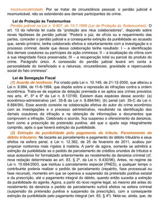 Incomunicabilidade: Por se tratar de circunstância pessoal, o perdão judicial é
incomunicável, não se estendendo aos demais participantes do crime.
Lei de Proteção às Testemunhas
Perdão judicial na Lei n. 9.807, de 13-7-1999 (Lei de Proteção às Testemunhas): O
art. 13 da referida lei cuida da “proteção aos réus colaboradores”, dispondo sobre
novas hipóteses de perdão judicial: “Poderá o juiz, de ofício ou a requerimento das
partes, conceder o perdão judicial e a consequente extinção da punibilidade ao acusado
que, sendo primário, tenha colaborado efetiva e voluntariamente com a investigação e o
processo criminal, desde que dessa colaboração tenha resultado: I – a identificação
dos demais coautores ou partícipes da ação criminosa; II – a localização da vítima com
a sua integridade física preservada; III – a recuperação total ou parcial do produto do
crime. Parágrafo único. A concessão do perdão judicial levará em conta a
personalidade do beneficiado e a natureza, circunstâncias, gravidade e repercussão
social do fato criminoso”.
Lei de Sonegação Fiscal
(1) Acordo de leniência: Foi criado pela Lei n. 10.149, de 21-12-2000, que alterou a
Lei n. 8.884, de 11-6-1994, que dispõe sobre a repressão às infrações contra a ordem
econômica. Trata-se de espécie de delação premiada e se aplica aos crimes previstos
nos arts. 4º, 5º e 6º da Lei n. 8.137/90. Existem duas espécies desse acordo: (a)
econômico-administrativo (art. 35-B da Lei n. 8.884/94); (b) penal (art. 35-C da Lei n.
8.884/94). Esse acordo consiste na colaboração efetiva do autor do crime econômico
com as investigações e o processo administrativo, resultando na identificação dos
demais coautores da infração e na obtenção de informações e documentos que
comprovem a infração. Celebrado o acordo, fica suspenso o oferecimento da denúncia,
bem como a prescrição da pretensão punitiva, até que o ajuste seja integralmente
cumprido, após o que haverá extinção da punibilidade.
(2) Extinção da punibilidade pelo pagamento do tributo. Parcelamento do
débito tributário: No tocante ao parcelamento e pagamento do débito tributário e seus
efeitos na esfera penal, a Lei n. 12.382, de 25 de fevereiro de 2011, acabou por
propiciar contornos mais rígidos à matéria. A partir de agora, somente se admitirá a
extinção da punibilidade se o pedido de parcelamento de créditos oriundos de tributos e
seus acessórios for formalizado anteriormente ao recebimento da denúncia criminal (cf.
nova redação determinada ao art. 83, § 2º, da Lei n. 9.430/96). Antes, no regime da
Lei n. 10.684/2003, que instituiu o parcelamento especial (PAES), a qualquer tempo o
contribuinte poderia realizar o pedido de parcelamento (inquérito, fase processual ou
fase recursal), momento em que se operava a suspensão da pretensão punitiva estatal
e da prescrição, até o pagamento integral do débito, quando então sucedia a extinção
da punibilidade do agente. Agora, a partir do novo regime legal, só mesmo até antes do
recebimento da denúncia o pedido de parcelamento surtirá efeitos na esfera criminal
(suspensão da pretensão punitiva e suspensão da prescrição), com a consequente
extinção da punibilidade pelo pagamento integral (art. 83, § 4º). Note-se, ainda, que, de
 