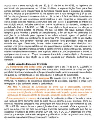 acordo com a nova redação do art. 83, § 1º, da Lei n. 9.430/96, na hipótese de
concessão de parcelamento do crédito tributário, a representação fiscal para fins
penais somente será encaminhada ao Ministério Público após a exclusão da pessoa
física ou jurídica do parcelamento. E, de acordo com a nova redação do § 6º do art.
83, “as disposições contidas no caput do art. 34 da Lei n. 9.249, de 26 de dezembro de
1995, aplicam-se aos processos administrativos e aos inquéritos e processos em
curso, desde que não recebida a denúncia pelo juiz”, isto é, o pagamento do tributo ou
contribuição social, inclusive acessórios, até o recebimento da denúncia, extinguirá a
punibilidade (Lei n. 9.249/95, art. 34). O novo diploma legal acabou por alargar a
pretensão punitiva estatal, na medida em que, se antes não havia qualquer marco
temporal para formular o pedido de parcelamento, a fim de trazer os benefícios da
extinção da punibilidade pelo pagamento na esfera criminal, agora, só poderá ser
postulado até antes do recebimento da denúncia. Por essa razão, trata-se de novatio
legis in pejus, não podendo retroagir para alcançar fatos praticados antes de sua
entrada em vigor. Finalmente, faz-se mister mencionar que a nova disciplina traz
consigo uma grave mácula relativa ao seu procedimento legislativo, pois veiculou num
mesmo texto legislativo matéria atinente a salário mínimo e crimes tributários, portanto,
objetos completamente diversos, com explícita ofensa à Lei Complementar n. 95/98, a
qual prescreve em seu art. 7º que cada norma tratará de um único objeto e não conterá
matéria estranha a seu objeto ou a este vinculada por afinidade, pertinência ou
conexão.
Lei dos Juizados Especiais Criminais
(1) Composição dos danos civis: De acordo com o art. 74 da Lei n. 9.099/95, o
acordo homologado de composição dos danos civis, tratando-se de crime de ação
penal de iniciativa privada ou de ação penal condicionada, acarreta a renúncia ao direito
de queixa ou representação, e, por conseguinte, a extinção da punibilidade.
(2) Suspensão condicional do processo: De acordo com o art. 89, § 5º, da Lei n.
9.099/95, na hipótese da suspensão condicional do processo, expirado o prazo sem
revogação, o juiz declarará extinta a punibilidade.
Art. 108. A extinção da punibilidade de crime que é pressuposto, elemento
constitutivo ou circunstância agravante de outro não se estende a este. Nos crimes
conexos, a extinção da punibilidade de um deles não impede, quanto aos outros, a
agravação da pena resultante da conexão. (Redação dada pela Lei n. 7.209/84)
Crimes complexos e conexos: A prescrição da pretensão punitiva no tocante a crime
que funciona como elemento típico de outro não se estende a este. Exemplo: crime de
extorsão mediante sequestro, cuja prescrição em nada afeta o tipo complexo do art.
159 do CP. Da mesma forma, a prescrição do crime conexo não afeta a agravação da
pena do outro crime em face da conexão. Exemplo: homicídio qualificado pelo fim de
assegurar ocultação de crime anterior (CP, art. 121, § 2º, V). A prescrição do crime
anterior que se quis ocultar não extingue a qualificadora do fim de garantir a ocultação,
de maneira que o homicídio continua sendo qualificado.
 