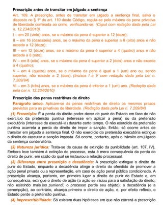 Prescrição antes de transitar em julgado a sentença
Art. 109. A prescrição, antes de transitar em julgado a sentença final, salvo o
disposto no § 1º do art. 110 deste Código, regula-se pelo máximo da pena privativa
de liberdade cominada ao crime, verificando-se: (Caput com redação dada pela Lei
n. 12.234/2010)
I – em 20 (vinte) anos, se o máximo da pena é superior a 12 (doze);
II – em 16 (dezesseis) anos, se o máximo da pena é superior a 8 (oito) anos e não
excede a 12 (doze);
III – em 12 (doze) anos, se o máximo da pena é superior a 4 (quatro) anos e não
excede a 8 (oito);
IV – em 8 (oito) anos, se o máximo da pena é superior a 2 (dois) anos e não excede
a 4 (quatro);
V – em 4 (quatro) anos, se o máximo da pena é igual a 1 (um) ano ou, sendo
superior, não excede a 2 (dois); (Incisos I a V com redação dada pela Lei n.
7.209/84)
VI – em 3 (três) anos, se o máximo da pena é inferior a 1 (um) ano. (Redação dada
pela Lei n. 12.234/2010)
Prescrição das penas restritivas de direito
Parágrafo único. Aplicam-se às penas restritivas de direito os mesmos prazos
previstos para as privativas de liberdade. (Redação dada pela Lei n. 7.209/84)
(1) Prescrição: É a perda do direito poder-dever de punir do Estado em face do não
exercício da pretensão punitiva (interesse em aplicar a pena) ou da pretensão
executória (interesse de executá-la) durante certo tempo. O não exercício da pretensão
punitiva acarreta a perda do direito de impor a sanção. Então, só ocorre antes de
transitar em julgado a sentença final. O não exercício da pretensão executória extingue
o direito de executar a sanção imposta. Só ocorre, portanto, após o trânsito em julgado
da sentença condenatória.
(2) Natureza jurídica: Trata-se de causa de extinção da punibilidade (art. 107, IV).
Embora leve também à extinção do processo, esta é mera consequência da perda do
direito de punir, em razão do qual se instaurou a relação processual.
(3) Diferença entre prescrição e decadência: A prescrição extingue o direito de
punir do Estado, enquanto a decadência atinge o direito do ofendido de promover a
ação penal privada ou a representação, em caso de ação penal pública condicionada. A
prescrição alcança, portanto, em primeiro lugar o direito de punir do Estado e, em
consequência, extingue o direito de ação (a ação se iniciou para a satisfação do direito;
não existindo mais jus puniendi, o processo perde seu objeto); a decadência (e a
perempção), ao contrário, alcança primeiro o direito de ação, e, por efeito reflexo, o
Estado perde a pretensão punitiva.
(4) Imprescritibilidade: Só existem duas hipóteses em que não correrá a prescrição
 