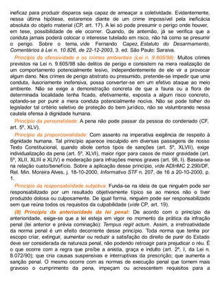 ineficaz para produzir disparos seja capaz de ameaçar a coletividade. Evidentemente,
nessa última hipótese, estaremos diante de um crime impossível pela ineficácia
absoluta do objeto material (CP, art. 17). A lei só pode presumir o perigo onde houver,
em tese, possibilidade de ele ocorrer. Quando, de antemão, já se verifica que a
conduta jamais poderá colocar o interesse tutelado em risco, não há como se presumir
o perigo. Sobre o tema, vide Fernando Capez, Estatuto do Desarmamento,
Comentários à Lei n. 10.826, de 22-12-2003, 3. ed. São Paulo: Saraiva.
Princípio da ofensividade e os crimes ambientais (Lei n. 9.605/98): Muitos crimes
previstos na Lei n. 9.605/98 são delitos de perigo e consistem na mera realização de
um comportamento potencialmente lesivo, independentemente de ele vir a provocar
algum dano. Nos crimes de perigo abstrato ou presumido, pretende-se impedir que uma
conduta, ilusoriamente inofensiva, possa converter-se em um efetivo ataque ao meio
ambiente. Não se exige a demonstração concreta de que a fauna ou a flora de
determinada localidade tenha ficado, efetivamente, exposta a algum risco concreto,
optando-se por punir a mera conduta potencialmente nociva. Não se pode tolher do
legislador tal critério seletivo de proteção do bem jurídico, não se vislumbrando nessa
cautela ofensa à dignidade humana.
Princípio da personalidade: A pena não pode passar da pessoa do condenado (CF,
art. 5º, XLV).
Princípio da proporcionalidade: Com assento na imperativa exigência de respeito à
dignidade humana. Tal princípio aparece insculpido em diversas passagens de nosso
Texto Constitucional, quando abole certos tipos de sanções (art. 5º, XLVII), exige
individualização da pena (art. 5º, XLVI), maior rigor para casos de maior gravidade (art.
5º, XLII, XLIII e XLIV) e moderação para infrações menos graves (art. 98, I). Baseia-se
na relação custo/benefício. Sobre a aplicação desse princípio, vide ADInMC 2.290/DF,
Rel. Min. Moreira Alves, j. 18-10-2000, Informativo STF n. 207, de 16 a 20-10-2000, p.
1.
Princípio da responsabilidade subjetiva: Funda-se na ideia de que ninguém pode ser
responsabilizado por um resultado objetivamente típico se ao menos não o tiver
produzido dolosa ou culposamente. De igual forma, ninguém pode ser responsabilizado
sem que reúna todos os requisitos da culpabilidade (vide CP, art. 19).
(8) Princípio da anterioridade da lei penal: De acordo com o princípio da
anterioridade, exige-se que a lei esteja em vigor no momento da prática da infração
penal (lei anterior e prévia cominação): Tempus regit actum. Assim, a irretroatividade
da norma penal é um efeito decorrente desse princípio. Toda norma que tenha por
escopo criar, extinguir, aumentar ou reduzir a satisfação do direito de punir do Estado
deve ser considerada de natureza penal, não podendo retroagir para prejudicar o réu. É
o que ocorre com a regra que proíbe a anistia, graça e indulto (art. 2º, I, da Lei n.
8.072/90); que cria causas suspensivas e interruptivas da prescrição; que aumenta a
sanção penal. O mesmo ocorre com as normas de execução penal que tornem mais
gravoso o cumprimento da pena, impeçam ou acrescentem requisitos para a
 