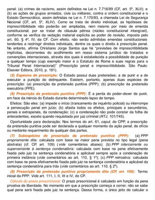 penal: (a) crimes de racismo, assim definidos na Lei n. 7.716/89 (CF, art. 5º, XLII); e
(b) as ações de grupos armados, civis ou militares, contra a ordem constitucional e o
Estado Democrático, assim definidas na Lei n. 7.170/83, a chamada Lei de Segurança
Nacional (CF, art. 5º, XLIV). Como se trata de direito individual, as hipóteses de
imprescritibilidade não poderão ser ampliadas, nem mesmo por meio de emenda
constitucional, por se tratar de cláusula pétrea (núcleo constitucional intangível),
conforme se verifica da vedação material explícita ao poder de revisão, imposta pelo
art. 60, § 4º, IV, da CF. Com efeito, não serão admitidas emendas constitucionais
tendentes a restringir direitos individuais, dentre os quais o direito à prescrição penal.
No entanto, afirma Christiano Jorge Santos que há “previsões de imprescritibilidade
implícitas, decorrentes do acolhimento em nosso sistema jurídico de tratados e
convenções internacionais, através dos quais é estabelecida a possibilidade de punição
a qualquer tempo (cujo exemplo maior é o Estatuto de Roma e suas regras para o
Tribunal Penal Internacional)” (Prescrição penal e imprescritibilidade. São Paulo:
Elsevier Editora, 2010, p. 181).
(5) Espécies de prescrição: O Estado possui duas pretensões: a de punir e a de
executar a punição do delinquente. Existem, portanto, apenas duas espécies de
prescrição: (a) prescrição da pretensão punitiva (PPP); (b) prescrição da pretensão
executória (PPE).
(6) Prescrição da pretensão punitiva (PPP): É a perda do poder-dever de punir,
em face da inércia do Estado durante determinado lapso de tempo.
Efeitos: São eles: (a) impede o início (trancamento de inquérito policial) ou interrompe
a persecução penal em juízo; (b) afasta todos os efeitos, principais e secundários,
penais e extrapenais, da condenação; (c) a condenação não pode constar da folha de
antecedentes, exceto quando requisitada por juiz criminal (RTJ, 101/745).
Oportunidade para declaração: Nos termos do art. 61, caput, do CPP, a prescrição
da pretensão punitiva pode ser declarada a qualquer momento da ação penal, de ofício
ou mediante requerimento de qualquer das partes.
(7) Subespécies de prescrição da pretensão punitiva (PPP): (a) PPP
propriamente dita: calculada com base na maior pena prevista no tipo legal (pena
abstrata) (cf. CP, art. 109) ( vide comentários abaixo); (b) PPP intercorrente ou
superveniente à sentença condenatória: calculada com base na pena efetivamente
fixada pelo juiz na sentença condenatória e aplicável sempre após a condenação de
primeira instância (vide comentários ao art. 110, § 1º); (c) PPP retroativa: calculada
com base na pena efetivamente fixada pelo juiz na sentença condenatória e aplicável da
sentença condenatória para trás (vide comentários ao art. 110, § 2º).
(8) Prescrição da pretensão punitiva propriamente dita (CP, art. 109): Termo
inicial da PPP: Vide art. 111, I, II, III e IV, do CP.
Cálculo do prazo prescricional: O prazo prescricional é calculado em função da pena
privativa de liberdade. No momento em que a prescrição começa a correr, não se sabe
qual pena será fixada pelo juiz na sentença. Dessa forma, o único jeito de calcular o
 
