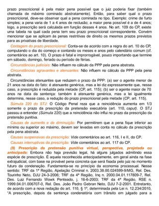 prazo prescricional é pela maior pena possível que o juiz poderia fixar (também
chamada de máximo cominado abstratamente). Então, para saber qual o prazo
prescricional, deve-se observar qual a pena cominada no tipo. Exemplo: crime de furto
simples; a pena varia de 1 a 4 anos de reclusão; a maior pena possível é a de 4 anos;
logo, a prescrição será calculada em função desses 4 anos. No art. 109 do CP, existe
uma tabela na qual cada pena tem seu prazo prescricional correspondente. Convém
mencionar que se aplicam às penas restritivas de direito os mesmos prazos previstos
para as privativas de liberdade.
Contagem do prazo prescricional: Conta-se de acordo com a regra do art. 10 do CP,
computando o dia do começo e contando os meses e anos pelo calendário comum (cf.
comentários ao art. 10). O prazo é fatal e improrrogável, pouco importando que termine
em sábado, domingo, feriado ou período de férias.
Circunstâncias judiciais: Não influem no cálculo da PPP pela pena abstrata.
Circunstâncias agravantes e atenuantes: Não influem no cálculo da PPP pela pena
abstrata.
Circunstâncias atenuantes que reduzem o prazo da PPP: (a) ser o agente menor de
21 anos na data do fato: é atenuante genérica, mas a lei diz expressamente que, nesse
caso, a prescrição é reduzida pela metade (CP, art. 115); (b) ser o agente maior de 70
anos na data da sentença: também é atenuante genérica, mas a lei igualmente
determina, nesse caso, a redução do prazo prescricional pela metade (CP, art. 115).
Súmula 220 do STJ: O Código Penal reza que a reincidência aumenta em 1/3
somente o prazo da prescrição da pretensão executória (art. 110, caput). O STJ
passou a entender (Súmula 220) que a reincidência não influi no prazo da prescrição da
pretensão punitiva.
Causas de aumento e de diminuição: Por permitirem que a pena fique inferior ao
mínimo ou superior ao máximo, devem ser levadas em conta no cálculo da prescrição
pela pena abstrata.
Causas suspensivas da prescrição: Vide comentários ao art. 116, I e II, do CP.
Causas interruptivas da prescrição: Vide comentários ao art. 117 do CP.
(9) Prescrição da pretensão punitiva virtual, perspectiva, projetada ou
antecipada: Embora não haja previsão legal, há alguns julgados admitindo essa
espécie de prescrição. É aquela reconhecida antecipadamente, em geral ainda na fase
extrajudicial, com base na provável pena concreta que será fixada pelo juiz no momento
futuro da condenação. Fundamenta-se no princípio da economia processual. Nesse
sentido: TRF da 1ª Região, Apelação Criminal n. 2003.38.00.024599-9/MG, Rel. Des.
Tourinho Neto, DJU 24-3-2006; TRF da 4ª Região, Inq n. 2000.04.01.117809-7, Rel.
Des. Luiz Fernando Wowk Penteado, j. 16-6-2003; TRF da 4ª Região, RSE n.
1999.04.01.006707-0, Rel. Des. João Pedro Gebran Neto, DJU 7-2-2001. Entretanto,
de acordo com a nova redação do art. 110, § 1º, determinada pela Lei n. 12.234/2010,
“A prescrição, depois da sentença condenatória com trânsito em julgado para a
 