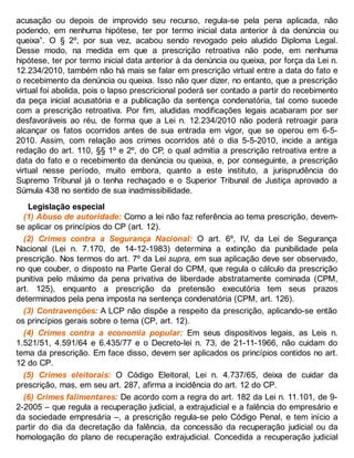 acusação ou depois de improvido seu recurso, regula-se pela pena aplicada, não
podendo, em nenhuma hipótese, ter por termo inicial data anterior à da denúncia ou
queixa”. O § 2º, por sua vez, acabou sendo revogado pelo aludido Diploma Legal.
Desse modo, na medida em que a prescrição retroativa não pode, em nenhuma
hipótese, ter por termo inicial data anterior à da denúncia ou queixa, por força da Lei n.
12.234/2010, também não há mais se falar em prescrição virtual entre a data do fato e
o recebimento da denúncia ou queixa. Isso não quer dizer, no entanto, que a prescrição
virtual foi abolida, pois o lapso prescricional poderá ser contado a partir do recebimento
da peça inicial acusatória e a publicação da sentença condenatória, tal como sucede
com a prescrição retroativa. Por fim, aludidas modificações legais acabaram por ser
desfavoráveis ao réu, de forma que a Lei n. 12.234/2010 não poderá retroagir para
alcançar os fatos ocorridos antes de sua entrada em vigor, que se operou em 6-5-
2010. Assim, com relação aos crimes ocorridos até o dia 5-5-2010, incide a antiga
redação do art. 110, §§ 1º e 2º, do CP, o qual admitia a prescrição retroativa entre a
data do fato e o recebimento da denúncia ou queixa, e, por conseguinte, a prescrição
virtual nesse período, muito embora, quanto a este instituto, a jurisprudência do
Supremo Tribunal já o tenha rechaçado e o Superior Tribunal de Justiça aprovado a
Súmula 438 no sentido de sua inadmissibilidade.
Legislação especial
(1) Abuso de autoridade: Como a lei não faz referência ao tema prescrição, devem-
se aplicar os princípios do CP (art. 12).
(2) Crimes contra a Segurança Nacional: O art. 6º, IV, da Lei de Segurança
Nacional (Lei n. 7.170, de 14-12-1983) determina a extinção da punibilidade pela
prescrição. Nos termos do art. 7º da Lei supra, em sua aplicação deve ser observado,
no que couber, o disposto na Parte Geral do CPM, que regula o cálculo da prescrição
punitiva pelo máximo da pena privativa de liberdade abstratamente cominada (CPM,
art. 125), enquanto a prescrição da pretensão executória tem seus prazos
determinados pela pena imposta na sentença condenatória (CPM, art. 126).
(3) Contravenções: A LCP não dispõe a respeito da prescrição, aplicando-se então
os princípios gerais sobre o tema (CP, art. 12).
(4) Crimes contra a economia popular: Em seus dispositivos legais, as Leis n.
1.521/51, 4.591/64 e 6.435/77 e o Decreto-lei n. 73, de 21-11-1966, não cuidam do
tema da prescrição. Em face disso, devem ser aplicados os princípios contidos no art.
12 do CP.
(5) Crimes eleitorais: O Código Eleitoral, Lei n. 4.737/65, deixa de cuidar da
prescrição, mas, em seu art. 287, afirma a incidência do art. 12 do CP.
(6) Crimes falimentares: De acordo com a regra do art. 182 da Lei n. 11.101, de 9-
2-2005 – que regula a recuperação judicial, a extrajudicial e a falência do empresário e
da sociedade empresária –, a prescrição regula-se pelo Código Penal, e tem início a
partir do dia da decretação da falência, da concessão da recuperação judicial ou da
homologação do plano de recuperação extrajudicial. Concedida a recuperação judicial
 