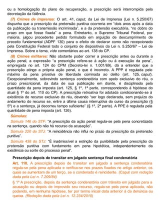 ou a homologação do plano de recuperação, a prescrição será interrompida pela
decretação da falência.
(7) Crimes de imprensa: O art. 41, caput, da Lei de Imprensa (Lei n. 5.250/67)
dispunha que a prescrição da pretensão punitiva ocorreria em “dois anos após a data
da publicação ou transmissão incriminada”, e a da pretensão executória, “no dobro do
prazo em que fosse fixada” a pena. Entretanto, o Supremo Tribunal Federal, por
maioria, julgou procedente pedido formulado em arguição de descumprimento de
preceito fundamental (ADPF 130) para o efeito de declarar como não recepcionado
pela Constituição Federal todo o conjunto de dispositivos da Lei n. 5.250/67 – Lei de
Imprensa. Sobre o tema, vide comentários ao art. 138 do CP.
(8) Crimes militares: Não obstante poder correr a prescrição antes ou durante a
ação penal, a expressão “a prescrição refere-se à ação ou à execução da pena”,
empregada no art. 124 do CPM (Decreto-lei n. 1.001/69), dá a entender que a
prescrição atinge a própria ação penal, o que é incorreto. A PPP é regulada pelo
máximo da pena privativa de liberdade cominada ao delito (art. 125, caput).
Excepcionalmente, sobrevindo sentença condenatória com apelo exclusivo do réu, o
prazo prescricional, da data de sua publicação em diante, é disciplinado pela
quantidade da pena imposta (art. 125, § 1º, 1ª parte, correspondendo à hipótese do
atual § 1º do art. 110 do CP). A prescrição retroativa foi adotada condicionando-se à
existência de recurso exclusivo do réu, devendo “ser logo declarada, sem prejuízo do
andamento do recurso se, entre a última causa interruptiva do curso da prescrição (§
5º) e a sentença, já decorreu tempo suficiente” (§ 1º, 2ª parte). A PPE é regulada pela
quantidade de pena imposta (art. 126).
Súmulas:
Súmula 146 do STF: “A prescrição da ação penal regula-se pela pena concretizada
na sentença, quando não há recurso da acusação”.
Súmula 220 do STJ: “A reincidência não influi no prazo da prescrição da pretensão
punitiva”.
Súmula 438 do STJ: “É inadmissível a extinção da punibilidade pela prescrição da
pretensão punitiva com fundamento em pena hipotética, independentemente da
existência ou sorte do processo penal”.
Prescrição depois de transitar em julgado sentença final condenatória
Art. 110. A prescrição depois de transitar em julgado a sentença condenatória
regula-se pela pena aplicada e verifica-se nos prazos fixados no artigo anterior, os
quais se aumentam de um terço, se o condenado é reincidente. (Caput com redação
dada pela Lei n. 7.209/84)
§ 1º A prescrição, depois da sentença condenatória com trânsito em julgado para a
acusação ou depois de improvido seu recurso, regula-se pela pena aplicada, não
podendo, em nenhuma hipótese, ter por termo inicial data anterior à da denúncia ou
queixa. (Redação dada pela Lei n. 12.234/2010)
 