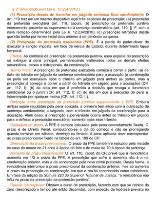 § 2º (Revogado pela Lei n. 12.234/2010.)
(1) Prescrição depois de transitar em julgado sentença final condenatória: O
art. 110 traz em um mesmo dispositivo legal três espécies de prescrição: (a) prescrição
da pretensão executória (art. 110, caput); (b) prescrição da pretensão punitiva
intercorrente posterior ou superveniente à sentença condenatória (art. 110, § 1º, com a
nova redação determinada pela Lei n. 12.234/2010); (c) prescrição retroativa desde
que não tenha por termo inicial data anterior à da denúncia ou queixa.
(2) Prescrição da pretensão executória (PPE): É a perda do poder-dever de
executar a sanção imposta, em face da inércia do Estado, durante determinado lapso
temporal.
Efeitos: Ao contrário da prescrição da pretensão punitiva, essa espécie de prescrição
só extingue a pena principal, permanecendo inalterados todos os demais efeitos
secundários, penais e extrapenais, da condenação.
Termo inicial: A prescrição da pretensão executória começa a correr a partir: (a) da
data do trânsito em julgado da sentença condenatória para a acusação (a condenação
só pode ser executada após o trânsito em julgado para ambas as partes, mas a
prescrição já começa a correr a partir do trânsito em julgado para a acusação) (CP,
art. 112, I); (b) da data em que é proferida a decisão que revoga o livramento
condicional ou o sursis (CP, art. 112, I); (c) do dia em que a execução da pena é
interrompida por qualquer motivo (CP, art. 112, II).
Distinção entre prescrição da pretensão punitiva superveniente e PPE: Embora
ambas sejam reguladas pela pena aplicada, a primeira tem início com a publicação da
sentença condenatória; a segunda, com o trânsito em julgado da condenação para a
acusação. Além disso, a prescrição superveniente ocorre antes do trânsito em julgado
para a defesa; a prescrição executória, somente após esse trânsito.
Contagem do prazo: A PPE é sempre calculada pela pena concretamente fixada. O
prazo é de Direito Penal, computando-se o dia do começo e não se prorrogando
quando terminar em sábado, domingo ou feriado. A pena aplicada deve corresponder
ao prazo prescricional fixado na tabela do art. 109 do CP.
Diminuição do prazo prescricional: O prazo da PPE também é reduzido pela metade
no caso do menor de 21 anos à época do fato e do maior de 70 à época da sentença.
Aumento do prazo prescricional: O art. 110, caput, do CP, prevê que a reincidência
aumenta em 1/3 o prazo da PPE. A prescrição que sofre o aumento não é a da
condenação anterior, mas a da condenação pelo novo crime praticado. Dessa forma, a
reincidência interrompe o prazo prescricional da condenação anterior, mas só aumenta
o prazo da prescrição da condenação em que o réu foi reconhecido como reincidente.
Em face da edição da Súmula 220 do Superior Tribunal de Justiça, “a reincidência não
influi no prazo da prescrição da pretensão punitiva”.
Causas interruptivas: Obstam o curso da prescrição, fazendo com que se reinicie do
zero (desprezado o tempo até então decorrido), com exceção da hipótese prevista no
 