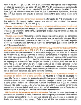 inciso V do art. 117 (cf. CP, art. 117, § 2º). As causas interruptivas são as seguintes:
(a) início do cumprimento da pena (CP, art. 117, V); (b) continuação do cumprimento
da pena (CP, art. 117, V); (c) reincidência (CP, art. 117, VI); no caso da reincidência, a
interrupção da prescrição ocorre na data em que o novo crime é praticado, e não na
data em que transita em julgado a sentença condenatória pela prática desse novo
crime.
Causas interruptivas e concurso de pessoas: A interrupção da PPE em relação a um
dos autores não produz efeitos quanto aos demais, ao contrário das causas
interruptivas da PPP (cf. CP, art. 117, § 1º).
Causas interruptivas. Fuga do condenado e revogação do livramento condicional:
No caso de interrupção da execução da pena pela fuga do condenado, e no caso de
revogação do livramento condicional, a prescrição é regulada pelo tempo que resta da
pena (cf. CP, art. 113).
Causas suspensivas: Considera-se como causa suspensiva a prisão do condenado
por qualquer outro motivo que não a condenação que se pretende executar. Nesta
hipótese, a prescrição da pretensão de executar uma condenação não corre enquanto
o condenado estiver preso por motivo diverso da condenação que se quer efetivar (cf.
art. 116, parágrafo único).
(3) Prescrição da pretensão punitiva intercorrente, posterior ou superveniente à
sentença condenatória (art. 110, § 1º): É a prescrição que ocorre entre a data da
publicação da sentença condenatória e o trânsito em julgado. Por isso, ela é chamada
de intercorrente ou de superveniente à sentença condenatória. Seu prazo é calculado
com base na pena concreta fixada na sentença e não com base no máximo cominado
abstratamente (cf. art. 110, § 1º, do CP). Note-se que a condenação precisa transitar
em julgado para a acusação. Isso porque, em face do que dispõe o art. 617 do CPP, a
pena não pode ser agravada em recurso exclusivo da defesa (princípio da non
reformatio in pejus). Conclusão: até a sentença condenatória, a prescrição é calculada
pela maior pena prevista no tipo; após a sentença condenatória transitada em julgado
para a acusação, calcula-se pela pena fixada na sentença.
Hipóteses em que há recurso da acusação e, ainda assim, a prescrição poderá ser
calculada de acordo com a pena concreta: (a) Quando o recurso da acusação for
improvido; (b) se o recurso da acusação não objetivava aumento de pena; também a
prescrição será calculada pela pena que foi fixada pelo juiz, uma vez que, nesse caso,
a pena jamais poderá ser aumentada. Convém mencionar que o juiz de primeira
instância não pode reconhecê-la, uma vez que, ao proferir a sentença condenatória,
esgotou sua atividade jurisdicional, sendo impossível reconhecer que o Estado tem o
direito de punir e, em seguida, declarar extinto esse mesmo direito.
(4) Prescrição da pretensão punitiva retroativa: Trata-se de outra modalidade de
prescrição da pretensão punitiva. É também calculada pela pena concretamente fixada
na sentença condenatória, desde que haja trânsito em julgado para a acusação ou
desde que improvido o seu recurso. Tudo o que foi dito com relação à prescrição
 