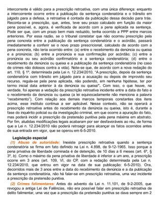 intercorrente é válido para a prescrição retroativa, com uma única diferença: enquanto
a intercorrente ocorre entre a publicação da sentença condenatória e o trânsito em
julgado para a defesa, a retroativa é contada da publicação dessa decisão para trás.
Reconta-se a prescrição, que, antes, teve seu prazo calculado em função da maior
pena possível, e, agora, é verificada de acordo com a pena aplicada na sentença.
Pode ser que, com um prazo bem mais reduzido, tenha ocorrido a PPP entre marcos
anteriores. Por essa razão, se o tribunal constatar que não ocorreu prescrição pela
pena concreta entre a publicação da sentença condenatória e o acórdão, passará
imediatamente a conferir se o novo prazo prescricional, calculado de acordo com a
pena concreta, não teria ocorrido entre: (a) entre o recebimento da denúncia ou queixa
e a pronúncia; (b) entre a pronúncia e sua confirmação por acórdão; (c) entre a
pronúncia ou seu acórdão confirmatório e a sentença condenatória; (d) entre o
recebimento da denúncia ou queixa e a publicação da sentença condenatória (no caso
de crimes não dolosos contra a vida). Note-se que, de acordo com a nova redação do
art. 110, § 1º, determinada pela Lei n. 12.234/2010, “A prescrição, depois da sentença
condenatória com trânsito em julgado para a acusação ou depois de improvido seu
recurso, regula-se pela pena aplicada, não podendo, em nenhuma hipótese, ter por
termo inicial data anterior à da denúncia ou queixa”. Com isso, o que houve, na
verdade, foi apenas a vedação da prescrição retroativa incidente entre a data do fato e
o recebimento da denúncia ou queixa (a lei equivocadamente não menciona a palavra
“recebimento”). Com relação aos demais marcos temporais constantes dos itens
acima, esse instituto continua a ser aplicável. Nesse contexto, não se operará a
prescrição retroativa antes do recebimento da denúncia ou queixa, isto é, durante a
fase do inquérito policial ou da investigação criminal, em que ocorre a apuração do fato,
mas poderá incidir a prescrição da pretensão punitiva pela pena máxima em abstrato.
Por fim, aludidas modificações legais acabaram por ser desfavoráveis ao réu, de forma
que a Lei n. 12.234/2010 não poderá retroagir para alcançar os fatos ocorridos antes
de sua entrada em vigor, que se operou em 6-5-2010.
Legislação especial
(1) Abuso de autoridade: Inexiste prescrição retroativa quando a sentença
condenatória se firma em fato definido na Lei n. 4.898, de 9-12-1965. Isso porque a
pena privativa de liberdade cominada é de detenção, de 10 dias a 6 meses (art. 6º, §
3º, b). Como o máximo da pena privativa de liberdade é inferior a um ano, a prescrição
ocorre em 3 anos (art. 109, VI, do CP, com a redação determinada pela Lei n.
12.234/2010, que entrou em vigor na data de sua publicação: 6-5-2010). Ora,
decorridos mais de 3 anos entre a data do recebimento da denúncia e a da publicação
da sentença condenatória, não há falar-se em prescrição retroativa, uma vez incidente
a prescrição da pretensão punitiva.
(2) Crimes falimentares: Antes do advento da Lei n. 11.101, de 9-2-2005, que
revogou a antiga Lei de Falências, não era possível falar em prescrição retroativa de
delito falimentar, uma vez que a prescrição da pretensão punitiva se dava sempre em 2
 