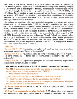 anos, qualquer que fosse a quantidade da pena imposta na sentença condenatória.
Com a nova legislação, a prescrição dos crimes falimentares passou a ser regrada pelo
CP, iniciando-se com a decretação da falência, da concessão da recuperação judicial
ou da homologação do plano de recuperação extrajudicial (Lei n. 11.101/2005, art.
182). Dessa forma, acabou o prazo prescricional fixo de 2 anos, passando a valer a
regra do art. 109 do CP, bem como todos os dispositivos relacionados à prescrição
previstos no CP (prescrição calculada de acordo com a pena máxima cominada,
prescrição intercorrente e retroativa).
(3) Crimes de imprensa: Não havia prescrição retroativa em relação aos delitos
descritos na Lei de Imprensa (Lei n. 5.250, de 2-2-1967), levando-se em consideração
que o prazo prescricional da pretensão punitiva era sempre de 2 anos (art. 41, caput).
Assim, se decorressem 2 anos ou mais entre a data do fato e a do recebimento da
denúncia, ou entre esta e a da publicação da sentença condenatória, era dispensável o
princípio retroativo, cuidando-se de hipótese de prescrição da pretensão punitiva (CP,
art. 109). Importante ressalvar que o Supremo Tribunal Federal, por maioria, julgou
procedente pedido formulado em arguição de descumprimento de preceito fundamental
(ADPF 130) para o efeito de declarar como não recepcionado pela Constituição
Federal todo o conjunto de dispositivos da Lei n. 5.250/67 – Lei de Imprensa. Sobre o
tema, vide comentários ao art. 138 do CP.
Súmulas:
Súmula 146 do STF: “A prescrição da ação penal regula-se pela pena concretizada
na sentença, quando não há recurso da acusação”.
Súmula 497 do STF: “Quando se tratar de crime continuado, a prescrição regula-se
pela pena imposta na sentença, não se computando o acréscimo decorrente da
continuação”.
Súmula 604 do STF: “A prescrição pela pena em concreto é somente da pretensão
executória da pena privativa de liberdade”.
Termo inicial da prescrição antes de transitar em julgado a sentença final
Art. 111. A prescrição, antes de transitar em julgado a sentença final, começa a
correr: (Artigo com redação dada pela Lei n. 7.209/84)
I – do dia em que o crime se consumou;
II – no caso de tentativa, do dia em que cessou a atividade criminosa;
III – nos crimes permanentes, do dia em que cessou a permanência;
IV – nos de bigamia e nos de falsificação ou alteração de assentamento do registro
civil, da data em que o fato se tornou conhecido.
(1) Termo inicial da PPP: O art. 111 do CP determina o termo inicial da prescrição
da pretensão punitiva.
(2) A partir da consumação do crime (inciso I): O CP adotou a teoria do resultado
para o começo do prazo prescricional, embora, em seu art. 4º, considere que o crime é
 