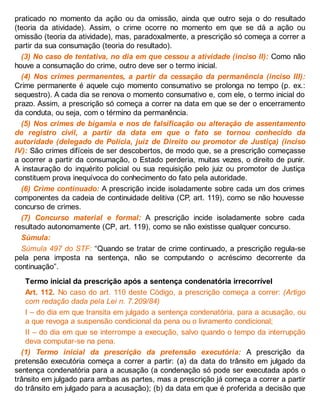 praticado no momento da ação ou da omissão, ainda que outro seja o do resultado
(teoria da atividade). Assim, o crime ocorre no momento em que se dá a ação ou
omissão (teoria da atividade), mas, paradoxalmente, a prescrição só começa a correr a
partir da sua consumação (teoria do resultado).
(3) No caso de tentativa, no dia em que cessou a atividade (inciso II): Como não
houve a consumação do crime, outro deve ser o termo inicial.
(4) Nos crimes permanentes, a partir da cessação da permanência (inciso III):
Crime permanente é aquele cujo momento consumativo se prolonga no tempo (p. ex.:
sequestro). A cada dia se renova o momento consumativo e, com ele, o termo inicial do
prazo. Assim, a prescrição só começa a correr na data em que se der o encerramento
da conduta, ou seja, com o término da permanência.
(5) Nos crimes de bigamia e nos de falsificação ou alteração de assentamento
de registro civil, a partir da data em que o fato se tornou conhecido da
autoridade (delegado de Polícia, juiz de Direito ou promotor de Justiça) (inciso
IV): São crimes difíceis de ser descobertos, de modo que, se a prescrição começasse
a ocorrer a partir da consumação, o Estado perderia, muitas vezes, o direito de punir.
A instauração do inquérito policial ou sua requisição pelo juiz ou promotor de Justiça
constituem prova inequívoca do conhecimento do fato pela autoridade.
(6) Crime continuado: A prescrição incide isoladamente sobre cada um dos crimes
componentes da cadeia de continuidade delitiva (CP, art. 119), como se não houvesse
concurso de crimes.
(7) Concurso material e formal: A prescrição incide isoladamente sobre cada
resultado autonomamente (CP, art. 119), como se não existisse qualquer concurso.
Súmula:
Súmula 497 do STF: “Quando se tratar de crime continuado, a prescrição regula-se
pela pena imposta na sentença, não se computando o acréscimo decorrente da
continuação”.
Termo inicial da prescrição após a sentença condenatória irrecorrível
Art. 112. No caso do art. 110 deste Código, a prescrição começa a correr: (Artigo
com redação dada pela Lei n. 7.209/84)
I – do dia em que transita em julgado a sentença condenatória, para a acusação, ou
a que revoga a suspensão condicional da pena ou o livramento condicional;
II – do dia em que se interrompe a execução, salvo quando o tempo da interrupção
deva computar-se na pena.
(1) Termo inicial da prescrição da pretensão executória: A prescrição da
pretensão executória começa a correr a partir: (a) da data do trânsito em julgado da
sentença condenatória para a acusação (a condenação só pode ser executada após o
trânsito em julgado para ambas as partes, mas a prescrição já começa a correr a partir
do trânsito em julgado para a acusação); (b) da data em que é proferida a decisão que
 