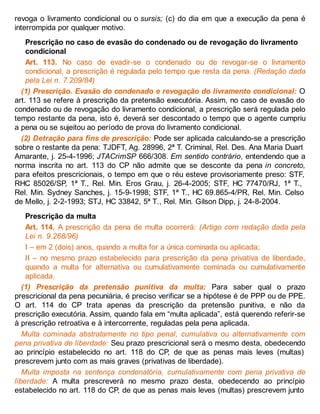 revoga o livramento condicional ou o sursis; (c) do dia em que a execução da pena é
interrompida por qualquer motivo.
Prescrição no caso de evasão do condenado ou de revogação do livramento
condicional
Art. 113. No caso de evadir-se o condenado ou de revogar-se o livramento
condicional, a prescrição é regulada pelo tempo que resta da pena. (Redação dada
pela Lei n. 7.209/84)
(1) Prescrição. Evasão do condenado e revogação do livramento condicional: O
art. 113 se refere à prescrição da pretensão executória. Assim, no caso de evasão do
condenado ou de revogação do livramento condicional, a prescrição será regulada pelo
tempo restante da pena, isto é, deverá ser descontado o tempo que o agente cumpriu
a pena ou se sujeitou ao período de prova do livramento condicional.
(2) Detração para fins de prescrição: Pode ser aplicada calculando-se a prescrição
sobre o restante da pena: TJDFT, Ag. 28996, 2ª T. Criminal, Rel. Des. Ana Maria Duart
Amarante, j. 25-4-1996; JTACrimSP 666/308. Em sentido contrário, entendendo que a
norma inscrita no art. 113 do CP não admite que se desconte da pena in concreto,
para efeitos prescricionais, o tempo em que o réu esteve provisoriamente preso: STF,
RHC 85026/SP, 1ª T., Rel. Min. Eros Grau, j. 26-4-2005; STF, HC 77470/RJ, 1ª T.,
Rel. Min. Sydney Sanches, j. 15-9-1998; STF, 1ª T., HC 69.865-4/PR, Rel. Min. Celso
de Mello, j. 2-2-1993; STJ, HC 33842, 5ª T., Rel. Min. Gilson Dipp, j. 24-8-2004.
Prescrição da multa
Art. 114. A prescrição da pena de multa ocorrerá: (Artigo com redação dada pela
Lei n. 9.268/96)
I – em 2 (dois) anos, quando a multa for a única cominada ou aplicada;
II – no mesmo prazo estabelecido para prescrição da pena privativa de liberdade,
quando a multa for alternativa ou cumulativamente cominada ou cumulativamente
aplicada.
(1) Prescrição da pretensão punitiva da multa: Para saber qual o prazo
prescricional da pena pecuniária, é preciso verificar se a hipótese é de PPP ou de PPE.
O art. 114 do CP trata apenas da prescrição da pretensão punitiva, e não da
prescrição executória. Assim, quando fala em “multa aplicada”, está querendo referir-se
à prescrição retroativa e à intercorrente, reguladas pela pena aplicada.
Multa cominada abstratamente no tipo penal, cumulativa ou alternativamente com
pena privativa de liberdade: Seu prazo prescricional será o mesmo desta, obedecendo
ao princípio estabelecido no art. 118 do CP, de que as penas mais leves (multas)
prescrevem junto com as mais graves (privativas de liberdade).
Multa imposta na sentença condenatória, cumulativamente com pena privativa de
liberdade: A multa prescreverá no mesmo prazo desta, obedecendo ao princípio
estabelecido no art. 118 do CP, de que as penas mais leves (multas) prescrevem junto
 