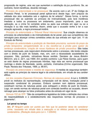 progressão de regime, uma vez que aumentam a satisfação do jus punitionis. Se, ao
contrário, forem benéficas, deverão retroagir.
Princípio da anterioridade e lei processual: De acordo com o art. 2º do Código de
Processo Penal, “a lei processual penal aplicar-se-á desde logo, sem prejuízo da
validade dos atos realizados sob a vigência da lei anterior”. Dessa forma, a norma
processual não se submete ao princípio da irretroatividade, pois terá incidência
imediata a todos os processos em andamento, pouco importando, para a sua
aplicação, se o crime foi cometido antes ou após sua entrada em vigor ou se a
inovação é ou não mais benéfica. Assim, ainda que o acusado venha a ter a sua
situação agravada, a regra processual incidirá.
Princípio da anterioridade e Tribunal Penal Internacional: Sua criação observou os
princípios da anterioridade e da irretroatividade da lei penal, pois sua competência não
retroagirá para alcançar crimes cometidos antes de sua entrada em vigor (art. 11 do
Estatuto de Roma).
Princípio da anterioridade e proibição de liberdade provisória; aumento do prazo da
prisão temporária; obrigatoriedade de o réu recolher-se à prisão para apelar da
sentença condenatória; criação de novas hipóteses de prisão preventiva: São todas
normas processuais, pois repercutem diretamente sobre o processo, não tendo relação
com o direito de punir do Estado, mas, sim, com a necessidade acautelatória do
processo. São, portanto, retroativas. Nesse sentido: Damásio de Jesus, Boletim
IBCCrim, ano 2, 22/1, out./1994. Em sentido contrário: Luiz Flávio Gomes, para quem
se está diante de regras processuais híbridas, haja vista ser norma processual que
restringe o direito de liberdade, sendo, portanto, irretroativa (Crime organizado, São
Paulo: Revista dos Tribunais, 1995, p. 86-87).
Princípio da anterioridade e medida de segurança: A medida de segurança também
está sujeita ao princípio da reserva legal e da anterioridade, em virtude de seu caráter
aflitivo.
Lei dos Juizados Especiais Criminais. Normas de natureza penal: A Lei n. 9.099/95
prevê os institutos da representação, composição civil de danos, transação penal e
suspensão condicional do processo. Embora constem num diploma processual,
constituem normas de natureza penal, pois extinguem o direito de punir do Estado.
Logo, em sendo normas de natureza penal com conteúdo benéfico ao acusado, devem
retroagir para alcançar os fatos praticados antes da entrada em vigor da lei.
Súmula 722 do STF: “São da competência legislativa da União a definição dos crimes
de responsabilidade e o estabelecimento das respectivas normas de processo e
julgamento”.
Lei penal no tempo
Art. 2º Ninguém pode ser punido por fato que lei posterior deixa de considerar
crime, cessando em virtude dela a execução e os efeitos penais da sentença
condenatória. (Redação dada pela Lei n. 7.209/84)
 
