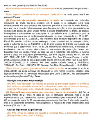 com as mais graves (privativas de liberdade).
Multa revista abstratamente no tipo isoladamente: A multa prescreverá no prazo de 2
anos.
Multa imposta isoladamente na sentença condenatória: A multa prescreverá no
prazo de 2 anos.
(2) Prescrição da pretensão executória da multa: A prescrição da pretensão
executória da multa dar-se-á sempre em 5 anos, e a execução será feita
separadamente da pena privativa de liberdade, perante a Vara da Fazenda Pública,
uma vez que a nova lei determinou que, para fins de execução, a pena pecuniária fosse
considerada dívida de valor. Dessa forma, o prazo prescricional (5 anos), as causas
interruptivas e suspensivas da prescrição, a competência e o procedimento para a
cobrança passam a ser os da legislação tributária (cf. nova redação do art. 51 do CP,
determinada pela Lei n. 9.268/96), não incidindo mais nenhum dispositivo do Código
Penal. Em sentido contrário, entendendo que o prazo prescricional da pena pecuniária,
após o advento da Lei n. 9.268/96, é de 2 anos depois do trânsito em julgado da
sentença que a determinou: “o art. 51 do CP, alterado pela referida Lei, é expresso ao
estabelecer que as causas interruptivas e suspensivas da prescrição devem ser
buscadas fora do Código Penal, ou seja, na Lei n. 6.830/80, não dizendo o mesmo
sobre o prazo de prescrição, prevalecendo, por isso, aquele previsto no art. 114 do
CP”: TACrimSP, RSE 1.274.517/1, 16ª Câmara, Rel. Des. Eduardo Pereira, j. 4-10-
2001. Ainda no sentido de que a prescrição ocorre em 2 (dois) anos: TJDFT, Ap. Crim.
20000610054683, 2ª T. Criminal, Rel. Des. Waldir Leôncio Junior, j. 14-8-2003 ;
TACrimSP, Ap. Crim. 1117137/6, 15ª Câmara, Rel. Des. Carlos Biasotti, j. 15-10-1998.
Termo inicial da prescrição executória da pena de multa: A execução da multa é
independente da pena privativa de liberdade e tem regras próprias, ditadas pela
legislação tributária (cf. inovações introduzidas pela Lei n. 9.268/96), não prevalecendo
mais as disposições do Código Penal.
Redução dos prazos de prescrição
Art. 115. São reduzidos de metade os prazos de prescrição quando o criminoso
era, ao tempo do crime, menor de 21 (vinte e um) anos, ou, na data da sentença,
maior de 70 (setenta) anos. (Redação dada pela Lei n. 7.209/84)
(1) Circunstâncias atenuantes que reduzem o prazo de prescrição: (a) Ser o
agente menor de 21 anos na data do fato: é atenuante genérica, mas a lei diz
expressamente que, nesse caso, a prescrição é reduzida pela metade (CP, art. 115);
(b) ser o agente maior de 70 anos na data da sentença: também é atenuante genérica,
mas a lei igualmente determina, nessa hipótese, a redução do prazo prescricional pela
metade (CP, art. 115).
Causas impeditivas da prescrição
Art. 116. Antes de passar em julgado a sentença final, a prescrição não corre:
(Redação dada pela Lei n. 7.209/84)
 