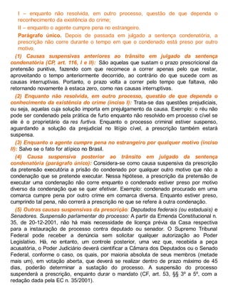 I – enquanto não resolvida, em outro processo, questão de que dependa o
reconhecimento da existência do crime;
II – enquanto o agente cumpre pena no estrangeiro.
Parágrafo único. Depois de passada em julgado a sentença condenatória, a
prescrição não corre durante o tempo em que o condenado está preso por outro
motivo.
(1) Causas suspensivas anteriores ao trânsito em julgado da sentença
condenatória (CP, art. 116, I e II): São aquelas que sustam o prazo prescricional da
pretensão punitiva, fazendo com que recomece a correr apenas pelo que restar,
aproveitando o tempo anteriormente decorrido, ao contrário do que sucede com as
causas interruptivas. Portanto, o prazo volta a correr pelo tempo que faltava, não
retornando novamente à estaca zero, como nas causas interruptivas.
(2) Enquanto não resolvida, em outro processo, questão de que dependa o
conhecimento da existência do crime (inciso I): Trata-se das questões prejudiciais,
ou seja, aquelas cuja solução importa em prejulgamento da causa. Exemplo: o réu não
pode ser condenado pela prática de furto enquanto não resolvido em processo cível se
ele é o proprietário da res furtiva. Enquanto o processo criminal estiver suspenso,
aguardando a solução da prejudicial no litígio cível, a prescrição também estará
suspensa.
(3) Enquanto o agente cumpre pena no estrangeiro por qualquer motivo (inciso
II): Salvo se o fato for atípico no Brasil.
(4) Causa suspensiva posterior ao trânsito em julgado da sentença
condenatória (parágrafo único): Considera-se como causa suspensiva da prescrição
da pretensão executória a prisão do condenado por qualquer outro motivo que não a
condenação que se pretende executar. Nessa hipótese, a prescrição da pretensão de
executar uma condenação não corre enquanto o condenado estiver preso por motivo
diverso da condenação que se quer efetivar. Exemplo: condenado procurado em uma
comarca cumpre pena por outro crime em comarca diversa. Enquanto estiver preso,
cumprindo tal pena, não correrá a prescrição no que se refere à outra condenação.
(5) Outras causas suspensivas da prescrição: Deputados federais (ou estaduais) e
Senadores. Suspensão parlamentar do processo: A partir da Emenda Constitucional n.
35, de 20-12-2001, não há mais necessidade de licença prévia da Casa respectiva
para a instauração de processo contra deputado ou senador. O Supremo Tribunal
Federal pode receber a denúncia sem solicitar qualquer autorização ao Poder
Legislativo. Há, no entanto, um controle posterior, uma vez que, recebida a peça
acusatória, o Poder Judiciário deverá cientificar a Câmara dos Deputados ou o Senado
Federal, conforme o caso, os quais, por maioria absoluta de seus membros (metade
mais um), em votação aberta, que deverá se realizar dentro de prazo máximo de 45
dias, poderão determinar a sustação do processo. A suspensão do processo
suspenderá a prescrição, enquanto durar o mandato (CF, art. 53, §§ 3º a 5º, com a
redação dada pela EC n. 35/2001).
 