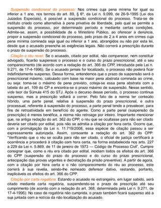 Suspensão condicional do processo: Nos crimes cuja pena mínima for igual ou
inferior a 1 ano, nos termos do art. 89, § 6º, da Lei n. 9.099, de 26-9-1995 (Lei dos
Juizados Especiais), é possível a suspensão condicional do processo. Trata-se de
instituto criado como alternativa à pena privativa de liberdade, pelo qual se permite a
suspensão do processo, por determinado período e mediante certas condições.
Admite-se, assim, a possibilidade de o Ministério Público, ao oferecer a denúncia,
propor a suspensão condicional do processo, pelo prazo de 2 a 4 anos em crimes cuja
pena mínima cominada seja igual ou inferior a 1 ano, abrangidos ou não por esta lei,
desde que o acusado preencha as exigências legais. Não correrá a prescrição durante
o prazo de suspensão do processo.
Citação e réu revel: Se o acusado, citado por edital, não comparecer, nem constituir
advogado, ficarão suspensos o processo e o curso do prazo prescricional, até o seu
comparecimento (de acordo com a redação do art. 366 do CPP, introduzida pela Lei n.
9.271, de 17-4-1996). Se o acusado jamais for localizado, o processo não poderá ficar
indefinidamente suspenso. Dessa forma, entendemos que o prazo de suspensão será o
prescricional máximo, calculado com base na maior pena abstrata cominada ao crime,
ou seja: toma-se o máximo de pena previsto, coteja-se essa pena abstrata com a
tabela do art. 109 do CP e encontra-se o prazo máximo de suspensão. Nesse sentido,
vide teor da Súmula 415 do STJ. Após o decurso desse período, o processo continua
suspenso, mas a prescrição voltará a correr. Pelo fato de a norma ter conteúdo
híbrido, uma parte penal, relativa à suspensão do prazo prescricional, e outra
processual, referente à suspensão do processo, a parte penal tende a prevalecer, para
fins de retroatividade em benefício do agente. Como a parte penal (suspensão da
prescrição) é menos benéfica, a norma não retroage por inteiro. Importante mencionar
que, na antiga redação do art. 362 do CPP, o réu que se ocultasse para não ser citado
deveria ser citado por edital, pois não se admitia a citação por hora certa. Ocorre que,
com a promulgação da Lei n. 11.719/2008, essa espécie de citação passou a ser
expressamente autorizada. Assim, consoante a redação do art. 362 do CPP:
“Verificando que o réu se oculta para não ser citado, o oficial de justiça certificará a
ocorrência e procederá à citação com hora certa, na forma estabelecida nos arts. 227
a 229 da Lei n. 5.869, de 11 de janeiro de 1973 — Código de Processo Civil”. Cumpre
consignar que, como o réu era citado por edital, incidiam todos os efeitos do art. 366
do CPP (suspensão do prazo do processo e do curso do prazo prescricional,
antecipação das provas urgentes e decretação da prisão preventiva). A partir de agora,
com a citação por hora certa e o não comparecimento do réu ao processo, este
correrá à sua revelia, sendo-lhe nomeado defensor dativo, restando, portanto,
inaplicáveis os efeitos do art. 366 do CPP.
Citação por carta rogatória: Estando o acusado no estrangeiro, em lugar sabido, será
citado mediante carta rogatória, suspendendo-se o prazo de prescrição até seu
cumprimento (de acordo com a redação do art. 368, determinada pela Lei n. 9.271, de
17-4-1996): No caso de rogatória não cumprida, o prazo também ficará suspenso até a
sua juntada com a notícia da não localização do acusado.
 