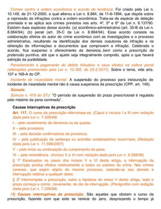 Crimes contra a ordem econômica e acordo de leniência: Foi criado pela Lei n.
10.149, de 21-12-2000, a qual alterou a Lei n. 8.884, de 11-6-1994, que dispõe sobre
a repressão às infrações contra a ordem econômica. Trata-se de espécie de delação
premiada e se aplica aos crimes previstos nos arts. 4º, 5º e 6º da Lei n. 8.137/90.
Existem duas espécies desse acordo: (a) econômico-administrativo (art. 35-B da Lei n.
8.884/94); (b) penal (art. 35-C da Lei n. 8.884/94). Esse acordo consiste na
colaboração efetiva do autor do crime econômico com as investigações e o processo
administrativo, resultando na identificação dos demais coautores da infração e na
obtenção de informações e documentos que comprovem a infração. Celebrado o
acordo, fica suspenso o oferecimento da denúncia, bem como a prescrição da
pretensão punitiva, até que o ajuste seja integralmente cumprido, após o que haverá
extinção da punibilidade.
Parcelamento e pagamento do débito tributário e seus efeitos na esfera penal
(alterações promovidas pela Lei n. 12.382, de 25-2-2011): Sobre o tema, vide arts.
107 e 168-A do CP.
Incidente de insanidade mental: A suspensão do processo para instauração de
incidente de insanidade mental não é causa suspensiva da prescrição (CPP, art. 149).
Súmula:
Súmula n. 415 do STJ: “O período de suspensão do prazo prescricional é regulado
pelo máximo da pena cominada”.
Causas interruptivas da prescrição
Art. 117. O curso da prescrição interrompe-se: (Caput e incisos I a III com redação
dada pela Lei n. 7.209/84)
I – pelo recebimento da denúncia ou da queixa;
II – pela pronúncia;
III – pela decisão confirmatória da pronúncia;
IV – pela publicação da sentença ou acórdão condenatórios recorríveis; (Redação
dada pela Lei n. 11.596/2007)
V – pelo início ou continuação do cumprimento da pena;
VI – pela reincidência. (Incisos V a VI com redação dada pela Lei n. 9.268/96)
§ 1º Excetuados os casos dos incisos V e VI deste artigo, a interrupção da
prescrição produz efeitos relativamente a todos os autores do crime. Nos crimes
conexos, que sejam objeto do mesmo processo, estende-se aos demais a
interrupção relativa a qualquer deles.
§ 2º Interrompida a prescrição, salvo a hipótese do inciso V deste artigo, todo o
prazo começa a correr, novamente, do dia da interrupção. (Parágrafos com redação
dada pela Lei n. 7.209/84)
(1) Causas interruptivas da prescrição: São aquelas que obstam o curso da
prescrição, fazendo com que este se reinicie do zero, desprezando o tempo já
 