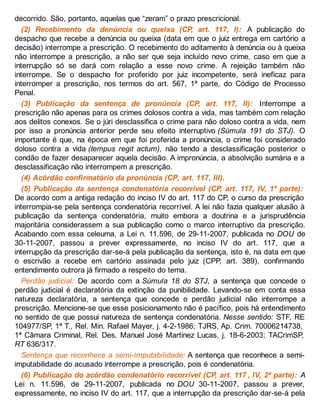 decorrido. São, portanto, aquelas que “zeram” o prazo prescricional.
(2) Recebimento da denúncia ou queixa (CP, art. 117, I): A publicação do
despacho que recebe a denúncia ou queixa (data em que o juiz entrega em cartório a
decisão) interrompe a prescrição. O recebimento do aditamento à denúncia ou à queixa
não interrompe a prescrição, a não ser que seja incluído novo crime, caso em que a
interrupção só se dará com relação a esse novo crime. A rejeição também não
interrompe. Se o despacho for proferido por juiz incompetente, será ineficaz para
interromper a prescrição, nos termos do art. 567, 1ª parte, do Código de Processo
Penal.
(3) Publicação da sentença de pronúncia (CP, art. 117, II): Interrompe a
prescrição não apenas para os crimes dolosos contra a vida, mas também com relação
aos delitos conexos. Se o júri desclassifica o crime para não doloso contra a vida, nem
por isso a pronúncia anterior perde seu efeito interruptivo (Súmula 191 do STJ). O
importante é que, na época em que foi proferida a pronúncia, o crime foi considerado
doloso contra a vida (tempus regit actum), não tendo a desclassificação posterior o
condão de fazer desaparecer aquela decisão. A impronúncia, a absolvição sumária e a
desclassificação não interrompem a prescrição.
(4) Acórdão confirmatório da pronúncia (CP, art. 117, III).
(5) Publicação da sentença condenatória recorrível (CP, art. 117, IV, 1ª parte):
De acordo com a antiga redação do inciso IV do art. 117 do CP, o curso da prescrição
interrompia-se pela sentença condenatória recorrível. A lei não fazia qualquer alusão à
publicação da sentença condenatória, muito embora a doutrina e a jurisprudência
majoritária considerassem a sua publicação como o marco interruptivo da prescrição.
Acabando com essa celeuma, a Lei n. 11.596, de 29-11-2007, publicada no DOU de
30-11-2007, passou a prever expressamente, no inciso IV do art. 117, que a
interrupção da prescrição dar-se-á pela publicação da sentença, isto é, na data em que
o escrivão a recebe em cartório assinada pelo juiz (CPP, art. 389), confirmando
entendimento outrora já firmado a respeito do tema.
Perdão judicial: De acordo com a Súmula 18 do STJ, a sentença que concede o
perdão judicial é declaratória da extinção da punibilidade. Levando-se em conta essa
natureza declaratória, a sentença que concede o perdão judicial não interrompe a
prescrição. Mencione-se que esse posicionamento não é pacífico, pois há entendimento
no sentido de que possui natureza de sentença condenatória. Nesse sentido: STF, RE
104977/SP, 1ª T., Rel. Min. Rafael Mayer, j. 4-2-1986; TJRS, Ap. Crim. 70006214738,
1ª Câmara Criminal, Rel. Des. Manuel José Martinez Lucas, j. 18-6-2003; TACrimSP,
RT 636/317.
Sentença que reconhece a semi-imputabilidade: A sentença que reconhece a semi-
imputabilidade do acusado interrompe a prescrição, pois é condenatória.
(6) Publicação do acórdão condenatório recorrível (CP, art. 117 , IV, 2ª parte): A
Lei n. 11.596, de 29-11-2007, publicada no DOU 30-11-2007, passou a prever,
expressamente, no inciso IV do art. 117, que a interrupção da prescrição dar-se-á pela
 