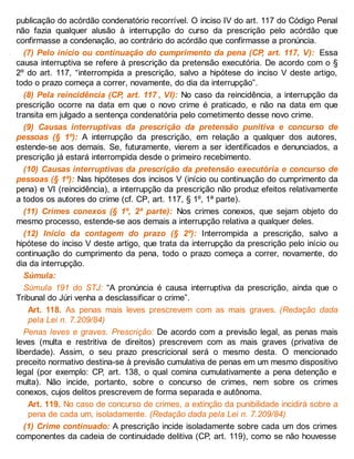 publicação do acórdão condenatório recorrível. O inciso IV do art. 117 do Código Penal
não fazia qualquer alusão à interrupção do curso da prescrição pelo acórdão que
confirmasse a condenação, ao contrário do acórdão que confirmasse a pronúncia.
(7) Pelo início ou continuação do cumprimento da pena (CP, art. 117, V): Essa
causa interruptiva se refere à prescrição da pretensão executória. De acordo com o §
2º do art. 117, “interrompida a prescrição, salvo a hipótese do inciso V deste artigo,
todo o prazo começa a correr, novamente, do dia da interrupção”.
(8) Pela reincidência (CP, art. 117 , VI): No caso da reincidência, a interrupção da
prescrição ocorre na data em que o novo crime é praticado, e não na data em que
transita em julgado a sentença condenatória pelo cometimento desse novo crime.
(9) Causas interruptivas da prescrição da pretensão punitiva e concurso de
pessoas (§ 1º): A interrupção da prescrição, em relação a qualquer dos autores,
estende-se aos demais. Se, futuramente, vierem a ser identificados e denunciados, a
prescrição já estará interrompida desde o primeiro recebimento.
(10) Causas interruptivas da prescrição da pretensão executória e concurso de
pessoas (§ 1º): Nas hipóteses dos incisos V (início ou continuação do cumprimento da
pena) e VI (reincidência), a interrupção da prescrição não produz efeitos relativamente
a todos os autores do crime (cf. CP, art. 117, § 1º, 1ª parte).
(11) Crimes conexos (§ 1º, 2ª parte): Nos crimes conexos, que sejam objeto do
mesmo processo, estende-se aos demais a interrupção relativa a qualquer deles.
(12) Início da contagem do prazo (§ 2º): Interrompida a prescrição, salvo a
hipótese do inciso V deste artigo, que trata da interrupção da prescrição pelo início ou
continuação do cumprimento da pena, todo o prazo começa a correr, novamente, do
dia da interrupção.
Súmula:
Súmula 191 do STJ: “A pronúncia é causa interruptiva da prescrição, ainda que o
Tribunal do Júri venha a desclassificar o crime”.
Art. 118. As penas mais leves prescrevem com as mais graves. (Redação dada
pela Lei n. 7.209/84)
Penas leves e graves. Prescrição: De acordo com a previsão legal, as penas mais
leves (multa e restritiva de direitos) prescrevem com as mais graves (privativa de
liberdade). Assim, o seu prazo prescricional será o mesmo desta. O mencionado
preceito normativo destina-se à previsão cumulativa de penas em um mesmo dispositivo
legal (por exemplo: CP, art. 138, o qual comina cumulativamente a pena detenção e
multa). Não incide, portanto, sobre o concurso de crimes, nem sobre os crimes
conexos, cujos delitos prescrevem de forma separada e autônoma.
Art. 119. No caso de concurso de crimes, a extinção da punibilidade incidirá sobre a
pena de cada um, isoladamente. (Redação dada pela Lei n. 7.209/84)
(1) Crime continuado: A prescrição incide isoladamente sobre cada um dos crimes
componentes da cadeia de continuidade delitiva (CP, art. 119), como se não houvesse
 