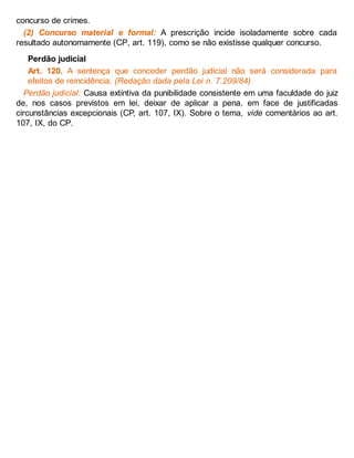 concurso de crimes.
(2) Concurso material e formal: A prescrição incide isoladamente sobre cada
resultado autonomamente (CP, art. 119), como se não existisse qualquer concurso.
Perdão judicial
Art. 120. A sentença que conceder perdão judicial não será considerada para
efeitos de reincidência. (Redação dada pela Lei n. 7.209/84)
Perdão judicial: Causa extintiva da punibilidade consistente em uma faculdade do juiz
de, nos casos previstos em lei, deixar de aplicar a pena, em face de justificadas
circunstâncias excepcionais (CP, art. 107, IX). Sobre o tema, vide comentários ao art.
107, IX, do CP.
 