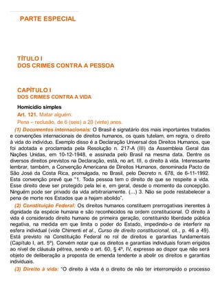 PARTE ESPECIAL
TÍTULO I
DOS CRIMES CONTRA A PESSOA
CAPÍTULO I
DOS CRIMES CONTRA A VIDA
Homicídio simples
Art. 121. Matar alguém:
Pena – reclusão, de 6 (seis) a 20 (vinte) anos.
(1) Documentos internacionais: O Brasil é signatário dos mais importantes tratados
e convenções internacionais de direitos humanos, os quais tutelam, em regra, o direito
à vida do indivíduo. Exemplo disso é a Declaração Universal dos Direitos Humanos, que
foi adotada e proclamada pela Resolução n. 217-A (III) da Assembleia Geral das
Nações Unidas, em 10-12-1948, e assinada pelo Brasil na mesma data. Dentre os
diversos direitos previstos na Declaração, está, no art. III, o direito à vida. Interessante
lembrar, também, a Convenção Americana de Direitos Humanos, denominada Pacto de
São José da Costa Rica, promulgada, no Brasil, pelo Decreto n. 678, de 6-11-1992.
Esta convenção prevê que “1. Toda pessoa tem o direito de que se respeite a vida.
Esse direito deve ser protegido pela lei e, em geral, desde o momento da concepção.
Ninguém pode ser privado da vida arbitrariamente. (...) 3. Não se pode restabelecer a
pena de morte nos Estados que a hajam abolido”.
(2) Constituição Federal: Os direitos humanos constituem prerrogativas inerentes à
dignidade da espécie humana e são reconhecidos na ordem constitucional. O direito à
vida é considerado direito humano de primeira geração, constituindo liberdade pública
negativa, na medida em que limita o poder do Estado, impedindo-o de interferir na
esfera individual (vide Chimenti et al., Curso de direito constitucional, cit., p. 46 a 49).
Está previsto na Constituição Federal no rol de direitos e garantias fundamentais
(Capítulo I, art. 5º). Convém notar que os direitos e garantias individuais foram erigidos
ao nível de cláusula pétrea, sendo o art. 60, § 4º, IV, expresso ao dispor que não será
objeto de deliberação a proposta de emenda tendente a abolir os direitos e garantias
individuais.
(3) Direito à vida: “O direito à vida é o direito de não ter interrompido o processo
 