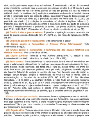 vital, senão pela morte espontânea e inevitável. É considerado o direito fundamental
mais importante, condição para o exercício dos demais direitos (...). O direito à vida
abrange o direito de não ser morto (direito de não ser privado da vida de maneira
artificial; direito de continuar vivo), o direito a condições mínimas de sobrevivência e o
direito a tratamento digno por parte do Estado. São decorrências do direito de não ser
morto (ou de continuar vivo): (a) a proibição da pena de morte (art. 5º, XLVII); (b)
proibição do aborto; (c) proibição da eutanásia; (d) direito à legítima defesa (...).
Podemos citar como decorrências do direito a tratamento digno por parte do Estado a
garantia à integridade física, a proibição da tortura, das penas cruéis ou degradantes
(art. 5º, III, XLIII, XLX)” (Chimenti et al., Curso de direito constitucional, cit., p. 60).
(4) Direito à vida e guerra externa: É possível a aplicação da pena de morte em
caso de guerra externa declarada (art. 5º, XLVII, a), por meio de fuzilamento (CPM,
art. 56).
(5) Crimes de genocídio e terrorismo: Vide comentários a seguir.
(6) Crimes contra a humanidade e Tribunal Penal Internacional: Vide
comentários a seguir.
(7) Crimes contra a humanidade e federalização das causas relativas aos
direitos humanos: Vide comentários abaixo.
(8) Objeto jurídico: Tutela-se a vida humana extrauterina. O ataque à vida
intrauterina é incriminado pelos tipos de aborto (arts. 124 a 126).
(9) Ação nuclear: Consubstancia-se no verbo matar, isto é, destruir ou eliminar, no
caso, a vida humana, utilizando-se de qualquer meio capaz de execução (arma de fogo,
arma branca, meios químicos, cão feroz etc.). Trata-se, dessa forma, de crime de
ação livre. Assim, por exemplo, pode-se matar por meio patogênico, havendo julgado
do Superior Tribunal de Justiça no sentido de que: “em havendo dolo de matar, a
relação sexual forçada dirigida à transmissão do vírus da Aids é idônea para a
caracterização da tentativa de homicídio (STJ, HC 9.378, 6ª T., Rel. Hamilton
Carvalhido, j. 18-10-2000, v. u., DJU 23-10-2000, p. 186). Pode ser cometido mediante
ação ou omissão. O art. 13, § 2º, do CP prevê três hipóteses em que está presente o
dever jurídico de agir e cuja omissão dolosa ou culposa configura o crime do art. 121
do CP. Ausente este, não comete o agente crime algum. Poderá, no máximo,
responder pelo delito de omissão de socorro, que é um crime omissivo próprio (CP, art.
135).
Crimes omissivos por comissão: Nesse caso, há uma ação provocadora da omissão.
Exemplo: o chefe de uma repartição impede que sua funcionária, que está passando
mal, seja socorrida. Se ela morrer, o chefe responderá pela morte por crime comissivo
ou omissivo? Seria por crime omissivo por comissão. Essa categoria não é reconhecida
por grande parte da doutrina.
(10) Sujeito ativo: Trata-se de crime comum. Convém notar que o ato de dispor da
própria vida não é considerado crime em face do princípio da alteridade (não se pune o
suicídio). Contudo aquele que induz, instiga ou auxilia outrem a eliminar a própria vida
 