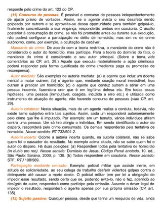 responde pelo crime do art. 122 do CP.
(11) Concurso de pessoas: É possível o concurso de pessoas independentemente
de ajuste prévio de vontades. Assim, se o agente avista o seu desafeto sendo
golpeado por outrem e se aproveita-se dessa oportunidade para também golpeá-lo,
finalmente concretizando a sua vingança, responderão ambos em coautoria. O auxílio
posterior à consumação do crime, se não foi prometido antes ou durante sua execução,
não poderá configurar a participação no delito de homicídio, mas sim no de crime
autônomo, como, por exemplo, a ocultação de cadáver.
Mandante do crime: De acordo com a teoria restritiva, o mandante do crime não é
considerado o autor do homicídio, mas partícipe. Para a teoria do domínio do fato, o
mandante do crime é considerado o seu autor principal. (Sobre o tema, vide
comentários ao CP, art. 29.) Aquele que executa materialmente a ação criminosa
poderá responder pela forma qualificada do crime (mediante paga ou promessa de
recompensa).
Autor mediato: São exemplos de autoria mediata: (a) o agente que induz um doente
mental a matar outrem; (b) o agente que, mediante coação moral irresistível, leva
outrem a praticar um homicídio; (c) o agente que conduz outrem a atirar em uma
pessoa inocente, fazendo-o crer que é em legítima defesa etc. Em todas essas
hipóteses, uma pessoa (inimputável, coagida, induzida a erro etc.) é utilizada como
instrumento de atuação do agente, não havendo concurso de pessoas (vide CP, art.
29).
Autoria colateral: Nesta situação, mais de um agente realiza a conduta, todavia, não
existe liame subjetivo entre tais sujeitos. Assim, cada um responderá autonomamente
pelo crime que lhe é imputado. Por exemplo: em um tumulto, vários indivíduos atiram
contra uma pessoa. Um só tiro atingiu o indivíduo. Em sendo identificado o autor do
disparo, responderá pelo crime consumado. Os demais responderão pela tentativa de
homicídio. Nesse sentido: RT 732/601-2.
Autoria incerta: Ocorre a autoria incerta quando, na autoria colateral, não se sabe
quem foi o causador do resultado. No exemplo acima citado, não se sabe quem foi o
autor do disparo. Há duas posições: (a) Respondem todos pela tentativa de homicídio
(in dubio pro reo). Nesse sentido: Damásio de Jesus, Código Penal anotado, 10. ed.,
São Paulo: Saraiva, 2000, p. 138. (b) Todos respondem em coautoria. Nesse sentido:
STF, RTJ 108/569.
Participação mediante omissão: Exemplo: policial militar que assiste inerte, em
atitude de solidariedade, ao seu colega de trabalho desferir violentos golpes contra o
delinquente até causar a morte deste. O policial militar tem por lei a obrigação de
impedir esse resultado, sendo certo que se, podendo evitá-lo, não o fez, aderindo ao
desígnio do autor, responderá como partícipe pela omissão. Ausente o dever legal de
impedir o resultado, responderá o agente apenas por sua própria omissão (CP, art.
135).
(12) Sujeito passivo: Qualquer pessoa, desde que tenha um resquício de vida, ainda
 