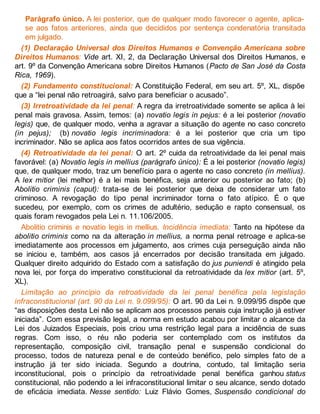 Parágrafo único. A lei posterior, que de qualquer modo favorecer o agente, aplica-
se aos fatos anteriores, ainda que decididos por sentença condenatória transitada
em julgado.
(1) Declaração Universal dos Direitos Humanos e Convenção Americana sobre
Direitos Humanos: Vide art. XI, 2, da Declaração Universal dos Direitos Humanos, e
art. 9º da Convenção Americana sobre Direitos Humanos (Pacto de San José da Costa
Rica, 1969).
(2) Fundamento constitucional: A Constituição Federal, em seu art. 5º, XL, dispõe
que a “lei penal não retroagirá, salvo para beneficiar o acusado”.
(3) Irretroatividade da lei penal: A regra da irretroatividade somente se aplica à lei
penal mais gravosa. Assim, temos: (a) novatio legis in pejus: é a lei posterior (novatio
legis) que, de qualquer modo, venha a agravar a situação do agente no caso concreto
(in pejus); (b) novatio legis incriminadora: é a lei posterior que cria um tipo
incriminador. Não se aplica aos fatos ocorridos antes de sua vigência.
(4) Retroatividade da lei penal: O art. 2º cuida da retroatividade da lei penal mais
favorável: (a) Novatio legis in mellius (parágrafo único): É a lei posterior (novatio legis)
que, de qualquer modo, traz um benefício para o agente no caso concreto (in mellius).
A lex mitior (lei melhor) é a lei mais benéfica, seja anterior ou posterior ao fato; (b)
Abolitio criminis (caput): trata-se de lei posterior que deixa de considerar um fato
criminoso. A revogação do tipo penal incriminador torna o fato atípico. É o que
sucedeu, por exemplo, com os crimes de adultério, sedução e rapto consensual, os
quais foram revogados pela Lei n. 11.106/2005.
Abolitio criminis e novatio legis in mellius. Incidência imediata: Tanto na hipótese da
abolitio criminis como na da alteração in mellius, a norma penal retroage e aplica-se
imediatamente aos processos em julgamento, aos crimes cuja perseguição ainda não
se iniciou e, também, aos casos já encerrados por decisão transitada em julgado.
Qualquer direito adquirido do Estado com a satisfação do jus puniendi é atingido pela
nova lei, por força do imperativo constitucional da retroatividade da lex mitior (art. 5º,
XL).
Limitação ao princípio da retroatividade da lei penal benéfica pela legislação
infraconstitucional (art. 90 da Lei n. 9.099/95): O art. 90 da Lei n. 9.099/95 dispõe que
“as disposições desta Lei não se aplicam aos processos penais cuja instrução já estiver
iniciada”. Com essa previsão legal, a norma em estudo acabou por limitar o alcance da
Lei dos Juizados Especiais, pois criou uma restrição legal para a incidência de suas
regras. Com isso, o réu não poderia ser contemplado com os institutos da
representação, composição civil, transação penal e suspensão condicional do
processo, todos de natureza penal e de conteúdo benéfico, pelo simples fato de a
instrução já ter sido iniciada. Segundo a doutrina, contudo, tal limitação seria
inconstitucional, pois o princípio da retroatividade penal benéfica ganhou status
constitucional, não podendo a lei infraconstitucional limitar o seu alcance, sendo dotado
de eficácia imediata. Nesse sentido: Luiz Flávio Gomes, Suspensão condicional do
 