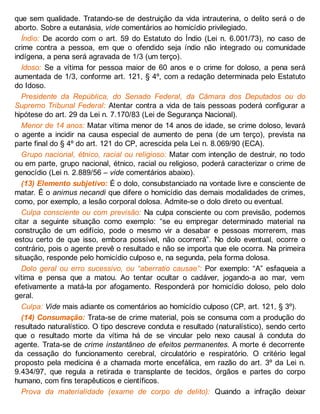 que sem qualidade. Tratando-se de destruição da vida intrauterina, o delito será o de
aborto. Sobre a eutanásia, vide comentários ao homicídio privilegiado.
Índio: De acordo com o art. 59 do Estatuto do Índio (Lei n. 6.001/73), no caso de
crime contra a pessoa, em que o ofendido seja índio não integrado ou comunidade
indígena, a pena será agravada de 1/3 (um terço).
Idoso: Se a vítima for pessoa maior de 60 anos e o crime for doloso, a pena será
aumentada de 1/3, conforme art. 121, § 4º, com a redação determinada pelo Estatuto
do Idoso.
Presidente da República, do Senado Federal, da Câmara dos Deputados ou do
Supremo Tribunal Federal: Atentar contra a vida de tais pessoas poderá configurar a
hipótese do art. 29 da Lei n. 7.170/83 (Lei de Segurança Nacional).
Menor de 14 anos: Matar vítima menor de 14 anos de idade, se crime doloso, levará
o agente a incidir na causa especial de aumento de pena (de um terço), prevista na
parte final do § 4º do art. 121 do CP, acrescida pela Lei n. 8.069/90 (ECA).
Grupo nacional, étnico, racial ou religioso: Matar com intenção de destruir, no todo
ou em parte, grupo nacional, étnico, racial ou religioso, poderá caracterizar o crime de
genocídio (Lei n. 2.889/56 – vide comentários abaixo).
(13) Elemento subjetivo: É o dolo, consubstanciado na vontade livre e consciente de
matar. É o animus necandi que difere o homicídio das demais modalidades de crimes,
como, por exemplo, a lesão corporal dolosa. Admite-se o dolo direto ou eventual.
Culpa consciente ou com previsão: Na culpa consciente ou com previsão, podemos
citar a seguinte situação como exemplo: “se eu empregar determinado material na
construção de um edifício, pode o mesmo vir a desabar e pessoas morrerem, mas
estou certo de que isso, embora possível, não ocorrerá”. No dolo eventual, ocorre o
contrário, pois o agente prevê o resultado e não se importa que ele ocorra. Na primeira
situação, responde pelo homicídio culposo e, na segunda, pela forma dolosa.
Dolo geral ou erro sucessivo, ou “aberratio causae”: Por exemplo: “A” esfaqueia a
vítima e pensa que a matou. Ao tentar ocultar o cadáver, jogando-a ao mar, vem
efetivamente a matá-la por afogamento. Responderá por homicídio doloso, pelo dolo
geral.
Culpa: Vide mais adiante os comentários ao homicídio culposo (CP, art. 121, § 3º).
(14) Consumação: Trata-se de crime material, pois se consuma com a produção do
resultado naturalístico. O tipo descreve conduta e resultado (naturalístico), sendo certo
que o resultado morte da vítima há de se vincular pelo nexo causal à conduta do
agente. Trata-se de crime instantâneo de efeitos permanentes. A morte é decorrente
da cessação do funcionamento cerebral, circulatório e respiratório. O critério legal
proposto pela medicina é a chamada morte encefálica, em razão do art. 3º da Lei n.
9.434/97, que regula a retirada e transplante de tecidos, órgãos e partes do corpo
humano, com fins terapêuticos e científicos.
Prova da materialidade (exame de corpo de delito): Quando a infração deixar
 