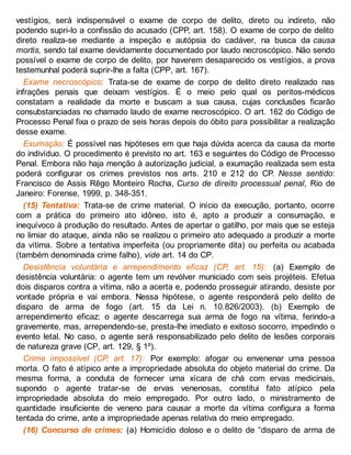 vestígios, será indispensável o exame de corpo de delito, direto ou indireto, não
podendo supri-lo a confissão do acusado (CPP, art. 158). O exame de corpo de delito
direto realiza-se mediante a inspeção e autópsia do cadáver, na busca da causa
mortis, sendo tal exame devidamente documentado por laudo necroscópico. Não sendo
possível o exame de corpo de delito, por haverem desaparecido os vestígios, a prova
testemunhal poderá suprir-lhe a falta (CPP, art. 167).
Exame necroscópico: Trata-se de exame de corpo de delito direto realizado nas
infrações penais que deixam vestígios. É o meio pelo qual os peritos-médicos
constatam a realidade da morte e buscam a sua causa, cujas conclusões ficarão
consubstanciadas no chamado laudo de exame necroscópico. O art. 162 do Código de
Processo Penal fixa o prazo de seis horas depois do óbito para possibilitar a realização
desse exame.
Exumação: É possível nas hipóteses em que haja dúvida acerca da causa da morte
do indivíduo. O procedimento é previsto no art. 163 e seguintes do Código de Processo
Penal. Embora não haja menção à autorização judicial, a exumação realizada sem esta
poderá configurar os crimes previstos nos arts. 210 e 212 do CP. Nesse sentido:
Francisco de Assis Rêgo Monteiro Rocha, Curso de direito processual penal, Rio de
Janeiro: Forense, 1999, p. 348-351.
(15) Tentativa: Trata-se de crime material. O início da execução, portanto, ocorre
com a prática do primeiro ato idôneo, isto é, apto a produzir a consumação, e
inequívoco à produção do resultado. Antes de apertar o gatilho, por mais que se esteja
no limiar do ataque, ainda não se realizou o primeiro ato adequado a produzir a morte
da vítima. Sobre a tentativa imperfeita (ou propriamente dita) ou perfeita ou acabada
(também denominada crime falho), vide art. 14 do CP.
Desistência voluntária e arrependimento eficaz (CP, art. 15): (a) Exemplo de
desistência voluntária: o agente tem um revólver municiado com seis projéteis. Efetua
dois disparos contra a vítima, não a acerta e, podendo prosseguir atirando, desiste por
vontade própria e vai embora. Nessa hipótese, o agente responderá pelo delito de
disparo de arma de fogo (art. 15 da Lei n. 10.826/2003). (b) Exemplo de
arrependimento eficaz: o agente descarrega sua arma de fogo na vítima, ferindo-a
gravemente, mas, arrependendo-se, presta-lhe imediato e exitoso socorro, impedindo o
evento letal. No caso, o agente será responsabilizado pelo delito de lesões corporais
de natureza grave (CP, art. 129, § 1º).
Crime impossível (CP, art. 17): Por exemplo: afogar ou envenenar uma pessoa
morta. O fato é atípico ante a impropriedade absoluta do objeto material do crime. Da
mesma forma, a conduta de fornecer uma xícara de chá com ervas medicinais,
supondo o agente tratar-se de ervas venenosas, constitui fato atípico pela
impropriedade absoluta do meio empregado. Por outro lado, o ministramento de
quantidade insuficiente de veneno para causar a morte da vítima configura a forma
tentada do crime, ante a impropriedade apenas relativa do meio empregado.
(16) Concurso de crimes: (a) Homicídio doloso e o delito de “disparo de arma de
 
