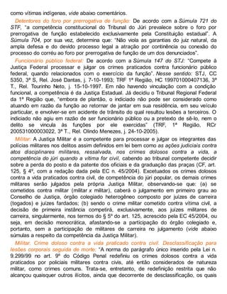 como vítimas indígenas, vide abaixo comentários.
Detentores do foro por prerrogativa de função: De acordo com a Súmula 721 do
STF, “a competência constitucional do Tribunal do Júri prevalece sobre o foro por
prerrogativa de função estabelecido exclusivamente pela Constituição estadual”. A
Súmula 704, por sua vez, determina que: “Não viola as garantias do juiz natural, da
ampla defesa e do devido processo legal a atração por continência ou conexão do
processo do corréu ao foro por prerrogativa de função de um dos denunciados”.
Funcionário público federal: De acordo com a Súmula 147 do STJ: “Compete à
Justiça Federal processar e julgar os crimes praticados contra funcionário público
federal, quando relacionados com o exercício da função”. Nesse sentido: STJ, CC
5350, 3ª S, Rel. José Dantas, j. 7-10-1993; TRF 1ª Região, HC 199701000407136, 3ª
T., Rel. Tourinho Neto, j. 15-10-1997. Em não havendo vinculação com a condição
funcional, a competência é da Justiça Estadual. Já decidiu o Tribunal Regional Federal
da 1ª Região que, “embora de plantão, o indiciado não pode ser considerado como
atuando em razão da função ao retornar de jantar em sua residência, em seu veículo
particular, e envolver-se em acidente de trânsito do qual resultou lesões a terceiros. O
indiciado não agiu em razão de ser funcionário público ou a pretexto de sê-lo, nem o
delito se vincula às funções por ele exercidas” (TRF, 1ª Região, RCr
200531000003022, 3ª T., Rel. Olindo Menezes, j. 24-10-2005).
Militar: A Justiça Militar é a competente para processar e julgar os integrantes das
polícias militares nos delitos assim definidos em lei bem como as ações judiciais contra
atos disciplinares militares, ressalvada, nos crimes dolosos contra a vida, a
competência do júri quando a vítima for civil, cabendo ao tribunal competente decidir
sobre a perda do posto e da patente dos oficiais e da graduação das praças (CF, art.
125, § 4º, com a redação dada pela EC n. 45/2004). Excetuados os crimes dolosos
contra a vida praticados contra civil, de competência do júri popular, os demais crimes
militares serão julgados pela própria Justiça Militar, observando-se que: (a) se
cometidos contra militar (militar x militar), caberá o julgamento em primeiro grau ao
Conselho de Justiça, órgão colegiado heterogêneo composto por juízes de carreira
(togados) e juízes fardados; (b) sendo o crime militar cometido contra vítima civil, a
decisão de primeira instância competirá, exclusivamente, aos juízes militares de
carreira, singularmente, nos termos do § 5º do art. 125, acrescido pela EC 45/2004, ou
seja, em decisão monocrática, afastando-se a participação do órgão colegiado e,
portanto, sem a participação de militares de carreira no julgamento (vide abaixo
súmulas a respeito da competência da Justiça Militar).
Militar. Crime doloso contra a vida praticado contra civil. Desclassificação para
lesões corporais seguida de morte: “A norma do parágrafo único inserido pela Lei n.
9.299/99 no art. 9º do Código Penal redefiniu os crimes dolosos contra a vida
praticados por policiais militares contra civis, até então considerados de natureza
militar, como crimes comuns. Trata-se, entretanto, de redefinição restrita que não
alcançou quaisquer outros ilícitos, ainda que decorrente de desclassificação, os quais
 