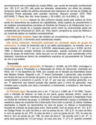 permaneceram sob a jurisdição da Justiça Militar, que, sendo de extração constitucional
(art. 125, § 4º, da CF), não pode ser afastada, obviamente, por efeito de conexão,
tampouco pelas razões de política processual que inspiraram as normas do Código de
Processo Penal aplicadas pelo acórdão recorrido. Recurso provido” (STF, RHC
80718/RS, T. Pleno, Rel. Min. Ilmar Galvão, j. 22-3-2001, DJ 1o-8-2003, p. 106).
Menores de 18 anos: Apesar de não sofrerem sanção penal pela prática de ilícito
penal em decorrência da ausência de culpabilidade, estão sujeitos ao procedimento e
às medidas socioeducativas previstas no Estatuto da Criança e do Adolescente (Lei n.
8.069/90), em virtude de a conduta descrita como crime ou contravenção penal ser
considerada ato infracional (cf. ECA, art. 103). Assim, competirá ao Juízo da Infância e
da Juventude aplicar as medidas socioeducativas.
(19) Homicídio simples: Caso não incidam as circunstâncias privilegiadas (§ 1º) ou
qualificadas (§ 2º), o homicídio será considerado simples.
(20) Crime hediondo. Homicídio praticado em atividade típica de grupo de
extermínio: O crime de homicídio não é um delito plurissubjetivo, no entanto, com a
nova redação do art. 1º, I, da Lei n. 8.072/90, determinada pela Lei n. 8.930, de 6-9-
1994, o homicídio simples (tentado ou consumado), quando cometido em atividade
típica de grupo de extermínio, ainda que por um só executor, será considerado crime
hediondo, inserindo-se dentro da competência exclusiva do juiz-presidente do Tribunal
do Júri a sua análise.
Genocídio
(1) Convenção sobre genocídio: O Decreto n. 30.882, de 6-5-1952, promulgou a
Convenção para a Prevenção e a Repressão do Crime de Genocídio, concluída em
Paris, em 11 de dezembro de 1948, por ocasião da III Sessão da Assembleia Geral
das Nações Unidas. Segundo o art. 1º dessa Convenção, o genocídio, seja cometido
em tempo de paz ou em tempo de guerra, é um crime do direito dos povos, os quais se
comprometem a preveni-lo e puni-lo. O art. 2º, por sua vez, conceitua genocídio, e o
art. 7º determina que haverá punição não apenas para o crime de genocídio, mas
também para o acordo com vista a cometê-lo, o incitamento, a tentativa e, até mesmo,
a cumplicidade.
(2) Previsão legal: De acordo com o art. 1º da Lei n. 2.889, de 1º-10-1956, “Quem,
com a intenção de destruir, no todo ou em parte, grupo nacional, étnico, racial ou
religioso, como: a) matar membros do grupo; b) causar lesão grave à integridade física
ou mental de membros do grupo; c) submeter intencionalmente o grupo a condições de
existência capaz de ocasionar-lhe a destruição física total ou parcial; d) adotar medidas
destinadas a impedir os nascimentos no seio do grupo; e) efetuar a transferência
forçada de crianças do grupo para outro. Será punido: com as penas do art. 121, § 2º,
do Código Penal, no caso da letra a; com as penas do art. 129, § 2º, no caso da letra
b; com as penas do art. 270, no caso da letra c; com as penas do art. 125, no caso da
letra d; com as penas do art. 148, no caso da letra e”. De acordo com o art. 4º, “a
pena será agravada de 1/3 (um terço), no caso dos arts. 1º, 2º e 3º, quando cometido
 