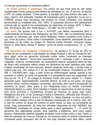 o crime por governante ou funcionário público”.
(3) Crime político e extradição: Os crimes de que trata esta lei não serão
considerados crimes políticos para efeitos de extradição (cf. art. 6º da Lei). Já decidiu
o STF, em antigo acórdão: “Crime político. A exceção do crime político não cabe, no
caso, mesmo sem aplicação imediata da Convenção sobre o genocídio, ou da Lei n.
2.889/56, porque essa excusativa não ampara os crimes cometidos com especial
perversidade ou crueldade (extr. 232, 1961). O presumido altruísmo dos delinquentes
políticos não se ajusta à fria premeditação do extermínio em massa” (STF, T. Pleno,
Extr. 272/Áustria, Rel. Min. Victor Nunes, j. 7-6-1967, DJ 20-12-1967).
(4) Asilo: De acordo com a Lei n. 9.474/97, que define mecanismos para a
implementação do Estatuto dos Refugiados, de 28-7-1951, não se beneficiarão dessa
condição os indivíduos que, entre outras hipóteses, tenham cometido crime contra a
paz, crime de guerra, crime contra a humanidade, crime hediondo, participado de atos
terroristas ou de tráfico de drogas (cf. Ricardo Cunha Chimenti, Fernando Capez,
Márcio F. Elias Rosa, Marisa F. Santos, Curso de direito constitucional, cit., p. 145-
146).
(5) Genocídio de indígenas. Competência: Já decidiu a 5ª Turma do STJ no
sentido de ser competente o Juiz singular da Justiça Federal, e não do Tribunal do Júri,
para julgar crime de genocídio praticado contra índios Yanomami no chamado
“Massacre de Haximu”: “Como bem asseverado pela r. sentença e pelo v. decisum
colegiado, cuida-se, primeiramente, de competência federal, porquanto deflui do fato
de terem sido praticados delitos penais em detrimento de bens tutelados pela União
Federal, envolvendo, no caso concreto, direitos indígenas, entre eles, o direito maior à
própria vida (art. 109, incisos IV e XI, da Constituição Federal). Precedente do STF
(RE n. 179.485/2-AM). Logo, a esta Corte de Uniformização sobeja, apenas e tão
somente, a análise do crime de genocídio e a competência para seu julgamento, em
face ao art. 74, § 1º, do Código de Processo Penal, tido como violado. 5 – Pratica
genocídio quem, intencionalmente, pretende destruir, no todo ou em parte, um grupo
nacional, étnico, racial ou religioso, cometendo, para tanto, atos como o assassinato de
membros do grupo, dano grave à sua integridade física ou mental, submissão
intencional destes ou, ainda, tome medidas a impedir os nascimentos no seio do grupo,
bem como promova a transferência forçada de menores do grupo para outro.
Inteligência dos arts. 2º da Convenção Contra o Genocídio, ratificada pelo Decreto n.
30.822/52, c/c 1º, alínea a, da Lei n. 2.889/56. 6 – Neste diapasão, no caso sub judice,
o bem jurídico tutelado não é a vida do indivíduo considerado em si mesmo, mas, sim,
a vida em comum do grupo de homens ou parte deste, ou seja, da comunidade de
povos, mais precisamente, da etnia dos silvícolas integrantes da tribo HAXIMU, dos
YANOMAMI, localizada em terras férteis para a lavra garimpeira. 7 – O crime de
genocídio tem objetividade jurídica, tipos objetivos e subjetivos, bem como sujeito
passivo, inteiramente distintos daqueles arrolados como crimes contra a vida. Assim, a
ideia de submeter tal crime ao Tribunal do Júri encontra óbice no próprio ordenamento
processual penal, porquanto não há em seu bojo previsão para este delito, sendo
 