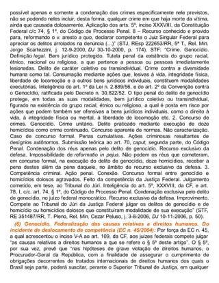 possível apenas e somente a condenação dos crimes especificamente nele previstos,
não se podendo neles incluir, desta forma, qualquer crime em que haja morte da vítima,
ainda que causada dolosamente. Aplicação dos arts. 5º, inciso XXXVIII, da Constituição
Federal c/c 74, § 1º, do Código de Processo Penal. 8 – Recurso conhecido e provido
para, reformando o v. aresto a quo, declarar competente o Juiz Singular Federal para
apreciar os delitos arrolados na denúncia (...)” (STJ, REsp 222653/RR, 5ª T., Rel. Min.
Jorge Scartezzini, j. 12-9-2000, DJ 30-10-2000, p. 174). STF: “Crime. Genocídio.
Definição legal. Bem jurídico protegido. Tutela penal da existência do grupo racial,
étnico, nacional ou religioso, a que pertence a pessoa ou pessoas imediatamente
lesionadas. Delito de caráter coletivo ou transindividual. Crime contra a diversidade
humana como tal. Consumação mediante ações que, lesivas à vida, integridade física,
liberdade de locomoção e a outros bens jurídicos individuais, constituem modalidades
executórias. Inteligência do art. 1º da Lei n. 2.889/56, e do art. 2º da Convenção contra
o Genocídio, ratificada pelo Decreto n. 30.822/52. O tipo penal do delito de genocídio
protege, em todas as suas modalidades, bem jurídico coletivo ou transindividual,
figurado na existência do grupo racial, étnico ou religioso, a qual é posta em risco por
ações que podem também ser ofensivas a bens jurídicos individuais, como o direito à
vida, à integridade física ou mental, à liberdade de locomoção etc. 2. Concurso de
crimes. Genocídio. Crime unitário. Delito praticado mediante execução de doze
homicídios como crime continuado. Concurso aparente de normas. Não caracterização.
Caso de concurso formal. Penas cumulativas. Ações criminosas resultantes de
desígnios autônomos. Submissão teórica ao art. 70, caput, segunda parte, do Código
Penal. Condenação dos réus apenas pelo delito de genocídio. Recurso exclusivo da
defesa. Impossibilidade de reformatio in pejus. Não podem os réus que cometeram,
em concurso formal, na execução do delito de genocídio, doze homicídios, receber a
pena destes além da pena daquele, no âmbito de recurso exclusivo da defesa. 3.
Competência criminal. Ação penal. Conexão. Concurso formal entre genocídio e
homicídios dolosos agravados. Feito da competência da Justiça Federal. Julgamento
cometido, em tese, ao Tribunal do Júri. Inteligência do art. 5º, XXXVIII, da CF, e art.
78, I, c/c. art. 74, § 1º, do Código de Processo Penal. Condenação exclusiva pelo delito
de genocídio, no juízo federal monocrático. Recurso exclusivo da defesa. Improvimento.
Compete ao Tribunal do Júri da Justiça Federal julgar os delitos de genocídio e de
homicídio ou homicídios dolosos que constituíram modalidade de sua execução” (STF,
RE 351487/RR, T. Pleno, Rel. Min. Cezar Peluso, j. 3-8-2006, DJ 10-11-2006, p. 50).
(6) Genocídio. Federalização das causas relativas a direitos humanos. Do
incidente de deslocamento de competência (EC n. 45/2004): Por força da EC n. 45,
a qual acrescentou o inciso V-A ao art. 109, da CF, aos juízes federais compete julgar
“as causas relativas a direitos humanos a que se refere o § 5º deste artigo”. O § 5º,
por sua vez, prevê que “nas hipóteses de grave violação de direitos humanos, o
Procurador-Geral da República, com a finalidade de assegurar o cumprimento de
obrigações decorrentes de tratados internacionais de direitos humanos dos quais o
Brasil seja parte, poderá suscitar, perante o Superior Tribunal de Justiça, em qualquer
 