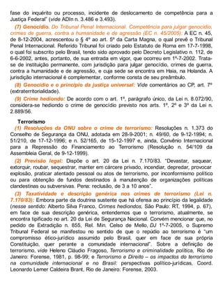 fase do inquérito ou processo, incidente de deslocamento de competência para a
Justiça Federal” (vide ADIn n. 3.486 e 3.493).
(7) Genocídio. Do Tribunal Penal Internacional. Competência para julgar genocídio,
crimes de guerra, contra a humanidade e de agressão (EC n. 45/2005): A EC n. 45,
de 8-12-2004, acrescentou o § 4º ao art. 5º da Carta Magna, o qual prevê o Tribunal
Penal Internacional. Referido Tribunal foi criado pelo Estatuto de Roma em 17-7-1998,
o qual foi subscrito pelo Brasil, tendo sido aprovado pelo Decreto Legislativo n. 112, de
6-6-2002, antes, portanto, de sua entrada em vigor, que ocorreu em 1º-7-2002. Trata-
se de instituição permanente, com jurisdição para julgar genocídio, crimes de guerra,
contra a humanidade e de agressão, e cuja sede se encontra em Haia, na Holanda. A
jurisdição internacional é complementar, conforme consta de seu preâmbulo.
(8) Genocídio e o princípio da justiça universal: Vide comentários ao CP, art. 7º
(extraterritorialidade).
(9) Crime hediondo: De acordo com o art. 1º, parágrafo único, da Lei n. 8.072/90,
considera-se hediondo o crime de genocídio previsto nos arts. 1º, 2º e 3º da Lei n.
2.889/56.
Terrorismo
(1) Resoluções da ONU sobre o crime de terrorismo: Resoluções n. 1.373 do
Conselho de Segurança da ONU, adotada em 28-9-2001; n. 49/60, de 9-12-1994; n.
51/210, de 17-12-1996; e n. 52/165, de 15-12-1997 e, ainda, Convênio Internacional
para a Repressão do Financiamento ao Terrorismo (Resolução n. 54/109 da
Assembleia Geral, de 9-12-1999).
(2) Previsão legal: Dispõe o art. 20 da Lei n. 7.170/83. “Devastar, saquear,
extorquir, roubar, sequestrar, manter em cárcere privado, incendiar, depredar, provocar
explosão, praticar atentado pessoal ou atos de terrorismo, por inconformismo político
ou para obtenção de fundos destinados à manutenção de organizações políticas
clandestinas ou subversivas. Pena: reclusão, de 3 a 10 anos”.
(3) Taxatividade e descrição genérica nos crimes de terrorismo (Lei n.
7.170/83): Embora parte da doutrina sustente que há ofensa ao princípio da legalidade
(nesse sentido: Alberto Silva Franco, Crimes hediondos, São Paulo: RT, 1994, p. 67),
em face de sua descrição genérica, entendemos que o terrorismo, atualmente, se
encontra tipificado no art. 20 da Lei de Segurança Nacional. Convém mencionar que, no
pedido de Extradição n. 855, Rel. Min. Celso de Mello, DJ 1º-7-2005, o Supremo
Tribunal Federal se manifestou no sentido de que o repúdio ao terrorismo é “um
compromisso ético-jurídico assumido pelo Brasil, quer em face de sua própria
Constituição, quer perante a comunidade internacional”. Sobre a definição de
terrorismo, vide Heleno Cláudio Fragoso, Terrorismo e criminalidade política, Rio de
Janeiro: Forense, 1981, p. 98-99; e Terrorismo e Direito – os impactos do terrorismo
na comunidade internacional e no Brasil: perspectivas político-jurídicas, Coord.
Leonardo Lemer Caldeira Brant, Rio de Janeiro: Forense, 2003.
 