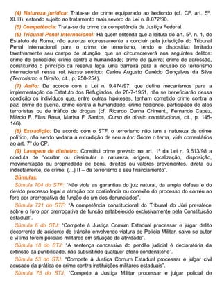 (4) Natureza jurídica: Trata-se de crime equiparado ao hediondo (cf. CF, art. 5º,
XLIII), estando sujeito ao tratamento mais severo da Lei n. 8.072/90.
(5) Competência: Trata-se de crime da competência da Justiça Federal.
(6) Tribunal Penal Internacional: Há quem entenda que a leitura do art. 5º, n. 1, do
Estatuto de Roma, não autoriza expressamente a concluir pela jurisdição do Tribunal
Penal Internacional para o crime de terrorismo, tendo o dispositivo limitado
taxativamente seu campo de atuação, que se circunscreverá aos seguintes delitos:
crime de genocídio; crime contra a humanidade; crime de guerra; crime de agressão,
constituindo o princípio da reserva legal uma barreira para a inclusão do terrorismo
internacional nesse rol. Nesse sentido: Carlos Augusto Canêdo Gonçalves da Silva
(Terrorismo e Direito, cit., p. 250-254).
(7) Asilo: De acordo com a Lei n. 9.474/97, que define mecanismos para a
implementação do Estatuto dos Refugiados, de 28-7-1951, não se beneficiarão dessa
condição os indivíduos que, entre outras hipóteses, tenham cometido crime contra a
paz, crime de guerra, crime contra a humanidade, crime hediondo, participado de atos
terroristas ou de tráfico de drogas (cf. Ricardo Cunha Chimenti, Fernando Capez,
Márcio F. Elias Rosa, Marisa F. Santos, Curso de direito constitucional, cit., p. 145-
146).
(8) Extradição: De acordo com o STF, o terrorismo não tem a natureza de crime
político, não sendo vedada a extradição de seu autor. Sobre o tema, vide comentários
ao art. 7º do CP.
(9) Lavagem de dinheiro: Constitui crime previsto no art. 1º da Lei n. 9.613/98 a
conduta de “ocultar ou dissimular a natureza, origem, localização, disposição,
movimentação ou propriedade de bens, direitos ou valores provenientes, direta ou
indiretamente, de crime: (...) II – de terrorismo e seu financiamento”.
Súmulas:
Súmula 704 do STF: “Não viola as garantias do juiz natural, da ampla defesa e do
devido processo legal a atração por continência ou conexão do processo do corréu ao
foro por prerrogativa de função de um dos denunciados”.
Súmula 721 do STF: “A competência constitucional do Tribunal do Júri prevalece
sobre o foro por prerrogativa de função estabelecido exclusivamente pela Constituição
estadual”.
Súmula 6 do STJ: “Compete à Justiça Comum Estadual processar e julgar delito
decorrente de acidente de trânsito envolvendo viatura de Polícia Militar, salvo se autor
e vítima forem policiais militares em situação de atividade”.
Súmula 18 do STJ: “A sentença concessiva do perdão judicial é declaratória da
extinção da punibilidade, não subsistindo qualquer efeito condenatório”.
Súmula 53 do STJ: “Compete à Justiça Comum Estadual processar e julgar civil
acusado da prática de crime contra instituições militares estaduais”.
Súmula 75 do STJ: “Compete à Justiça Militar processar e julgar policial de
 