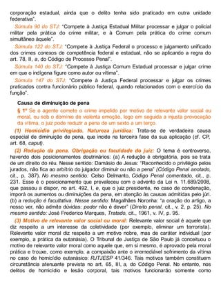 corporação estadual, ainda que o delito tenha sido praticado em outra unidade
federativa”.
Súmula 90 do STJ: “Compete à Justiça Estadual Militar processar e julgar o policial
militar pela prática do crime militar, e à Comum pela prática do crime comum
simultâneo àquele”.
Súmula 122 do STJ: “Compete à Justiça Federal o processo e julgamento unificado
dos crimes conexos de competência federal e estadual, não se aplicando a regra do
art. 78, II, a, do Código de Processo Penal”.
Súmula 140 do STJ: “Compete à Justiça Comum Estadual processar e julgar crime
em que o indígena figure como autor ou vítima”.
Súmula 147 do STJ: “Compete à Justiça Federal processar e julgar os crimes
praticados contra funcionário público federal, quando relacionados com o exercício da
função”.
Causa de diminuição de pena
§ 1º Se o agente comete o crime impelido por motivo de relevante valor social ou
moral, ou sob o domínio de violenta emoção, logo em seguida a injusta provocação
da vítima, o juiz pode reduzir a pena de um sexto a um terço.
(1) Homicídio privilegiado. Natureza jurídica: Trata-se de verdadeira causa
especial de diminuição de pena, que incide na terceira fase da sua aplicação (cf. CP,
art. 68, caput).
(2) Redução da pena. Obrigação ou faculdade do juiz: O tema é controverso,
havendo dois posicionamentos doutrinários: (a) A redução é obrigatória, pois se trata
de um direito do réu. Nesse sentido: Damásio de Jesus: “Reconhecido o privilégio pelos
jurados, não fica ao arbítrio do julgador diminuir ou não a pena” (Código Penal anotado,
cit., p. 387). No mesmo sentido: Celso Delmanto, Código Penal comentado, cit., p.
231. Esse é o posicionamento que prevaleceu com o advento da Lei n. 11.689/2008,
que passou a dispor, no art. 492, I, e, que o juiz presidente, no caso de condenação,
imporá os aumentos ou diminuições da pena, em atenção às causas admitidas pelo júri.
(b) a redução é facultativa. Nesse sentido: Magalhães Noronha: “a oração do artigo, a
nosso ver, não admite dúvidas: poder não é dever” (Direito penal, cit., v. 2, p. 25). No
mesmo sentido: José Frederico Marques, Tratado, cit., 1961, v. IV, p. 95.
(3) Motivo de relevante valor social ou moral: Relevante valor social é aquele que
diz respeito a um interesse da coletividade (por exemplo, eliminar um terrorista).
Relevante valor moral diz respeito a um motivo nobre, mas de caráter individual (por
exemplo, a prática da eutanásia). O Tribunal de Justiça de São Paulo já conceituou o
motivo de relevante valor moral como aquele que, em si mesmo, é aprovado pela moral
prática e trouxe, como exemplo, a compaixão ante o irremediável sofrimento da vítima
no caso de homicídio eutanásico: RJTJESP 41/346. Tais motivos também constituem
circunstância atenuante prevista no art. 65, III, a, do Código Penal. No entanto, nos
delitos de homicídio e lesão corporal, tais motivos funcionarão somente como
 