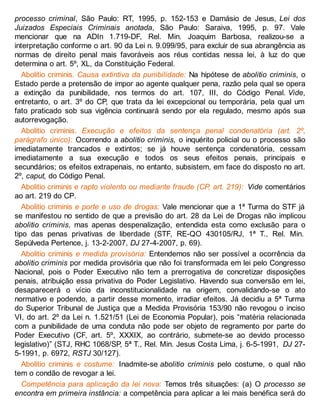 processo criminal, São Paulo: RT, 1995, p. 152-153 e Damásio de Jesus, Lei dos
Juizados Especiais Criminais anotada, São Paulo: Saraiva, 1995, p. 97. Vale
mencionar que na ADIn 1.719-DF, Rel. Min. Joaquim Barbosa, realizou-se a
interpretação conforme o art. 90 da Lei n. 9.099/95, para excluir de sua abrangência as
normas de direito penal mais favoráveis aos réus contidas nessa lei, à luz do que
determina o art. 5º, XL, da Constituição Federal.
Abolitio criminis. Causa extintiva da punibilidade: Na hipótese de abolitio criminis, o
Estado perde a pretensão de impor ao agente qualquer pena, razão pela qual se opera
a extinção da punibilidade, nos termos do art. 107, III, do Código Penal. Vide,
entretanto, o art. 3º do CP, que trata da lei excepcional ou temporária, pela qual um
fato praticado sob sua vigência continuará sendo por ela regulado, mesmo após sua
autorrevogação.
Abolitio criminis. Execução e efeitos da sentença penal condenatória (art. 2º,
parágrafo único): Ocorrendo a abolitio criminis, o inquérito policial ou o processo são
imediatamente trancados e extintos; se já houve sentença condenatória, cessam
imediatamente a sua execução e todos os seus efeitos penais, principais e
secundários; os efeitos extrapenais, no entanto, subsistem, em face do disposto no art.
2º, caput, do Código Penal.
Abolitio criminis e rapto violento ou mediante fraude (CP, art. 219): Vide comentários
ao art. 219 do CP.
Abolitio criminis e porte e uso de drogas: Vale mencionar que a 1ª Turma do STF já
se manifestou no sentido de que a previsão do art. 28 da Lei de Drogas não implicou
abolitio criminis, mas apenas despenalização, entendida esta como exclusão para o
tipo das penas privativas de liberdade (STF, RE-QO 430105/RJ, 1ª T., Rel. Min.
Sepúlveda Pertence, j. 13-2-2007, DJ 27-4-2007, p. 69).
Abolitio criminis e medida provisória: Entendemos não ser possível a ocorrência da
abolitio criminis por medida provisória que não foi transformada em lei pelo Congresso
Nacional, pois o Poder Executivo não tem a prerrogativa de concretizar disposições
penais, atribuição essa privativa do Poder Legislativo. Havendo sua conversão em lei,
desaparecerá o vício da inconstitucionalidade na origem, convalidando-se o ato
normativo e podendo, a partir desse momento, irradiar efeitos. Já decidiu a 5ª Turma
do Superior Tribunal de Justiça que a Medida Provisória 153/90 não revogou o inciso
VI, do art. 2º da Lei n. 1.521/51 (Lei de Economia Popular), pois “matéria relacionada
com a punibilidade de uma conduta não pode ser objeto de regramento por parte do
Poder Executivo (CF, art. 5º, XXXIX, ao contrário, submete-se ao devido processo
legislativo)” (STJ, RHC 1068/SP, 5ª T., Rel. Min. Jesus Costa Lima, j. 6-5-1991, DJ 27-
5-1991, p. 6972, RSTJ 30/127).
Abolitio criminis e costume: Inadmite-se abolitio criminis pelo costume, o qual não
tem o condão de revogar a lei.
Competência para aplicação da lei nova: Temos três situações: (a) O processo se
encontra em primeira instância: a competência para aplicar a lei mais benéfica será do
 