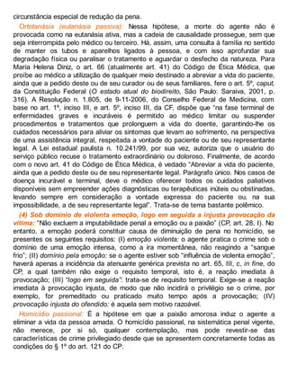 circunstância especial de redução da pena.
Ortotanásia (eutanásia passiva): Nessa hipótese, a morte do agente não é
provocada como na eutanásia ativa, mas a cadeia de causalidade prossegue, sem que
seja interrompida pelo médico ou terceiro. Há, assim, uma consulta à família no sentido
de manter os tubos e aparelhos ligados à pessoa, e com isso aprofundar sua
degradação física ou paralisar o tratamento e aguardar o desfecho da natureza. Para
Maria Helena Diniz, o art. 66 (atualmente art. 41) do Código de Ética Médica, que
proíbe ao médico a utilização de qualquer meio destinado a abreviar a vida do paciente,
ainda que a pedido deste ou de seu curador ou de seus familiares, fere o art. 5º, caput,
da Constituição Federal (O estado atual do biodireito, São Paulo: Saraiva, 2001, p.
316). A Resolução n. 1.805, de 9-11-2006, do Conselho Federal de Medicina, com
base no art. 1º, inciso III, e art. 5º, inciso III, da CF, dispõe que “na fase terminal de
enfermidades graves e incuráveis é permitido ao médico limitar ou suspender
procedimentos e tratamentos que prolonguem a vida do doente, garantindo-lhe os
cuidados necessários para aliviar os sintomas que levam ao sofrimento, na perspectiva
de uma assistência integral, respeitada a vontade do paciente ou de seu representante
legal. A Lei estadual paulista n. 10.241/99, por sua vez, autoriza que o usuário do
serviço público recuse o tratamento extraordinário ou doloroso. Finalmente, de acordo
com o novo art. 41 do Código de Ética Médica, é vedado “Abreviar a vida do paciente,
ainda que a pedido deste ou de seu representante legal. Parágrafo único. Nos casos de
doença incurável e terminal, deve o médico oferecer todos os cuidados paliativos
disponíveis sem empreender ações diagnósticas ou terapêuticas inúteis ou obstinadas,
levando sempre em consideração a vontade expressa do paciente ou, na sua
impossibilidade, a de seu representante legal”. Trata-se de tema bastante polêmico.
(4) Sob domínio de violenta emoção, logo em seguida a injusta provocação da
vítima: “Não excluem a imputabilidade penal a emoção ou a paixão” (CP, art. 28, I). No
entanto, a emoção poderá constituir causa de diminuição de pena no homicídio, se
presentes os seguintes requisitos: (I) emoção violenta: o agente pratica o crime sob o
domínio de uma emoção intensa, como a ira momentânea, não reagindo a “sangue
frio”; (II) domínio pela emoção: se o agente estiver sob “influência de violenta emoção”,
haverá apenas a incidência da atenuante genérica prevista no art. 65, III, c, in fine, do
CP, a qual também não exige o requisito temporal, isto é, a reação imediata à
provocação; (III) “logo em seguida”: trata-se de requisito temporal. Exige-se a reação
imediata à provocação injusta, de modo que não incidirá o privilégio se o crime, por
exemplo, for premeditado ou praticado muito tempo após a provocação; (IV)
provocação injusta do ofendido: é aquela sem motivo razoável.
Homicídio passional: É a hipótese em que a paixão amorosa induz o agente a
eliminar a vida da pessoa amada. O homicídio passional, na sistemática penal vigente,
não merece, por si só, qualquer contemplação, mas pode revestir-se das
características de crime privilegiado desde que se apresentem concretamente todas as
condições do § 1º do art. 121 do CP.
 