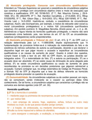 (5) Homicídio privilegiado. Concurso com circunstâncias qualificadoras:
Entendem os Tribunais Superiores ser possível a coexistência de circunstância subjetiva
que constitua o privilégio com circunstância objetiva (meio e modo de execução) que
constitua a qualificadora: STF, HC 76196/GO, 2ª T., Rel. Maurício Correa, j. 29-9-
1998; STJ, HC 28623/PR, 6ª T., Rel. Hamilton Carvalhido, j. 27-9-2005; STJ, REsp
515350/RS, 5ª T., Rel. Gilson Dipp, j. 18-9-2003; STJ, REsp 326118/MS, 6ª T., Rel.
Vicente Leal, j. 14-5-2002. Inadmite-se, contudo, a coexistência de circunstâncias
subjetivas. Assim, são incompatíveis, por exemplo, o motivo de relevante valor social ou
moral (circunstância privilegiadora) e o motivo fútil (circunstância qua1ificadora
subjetiva). Em sentido contrário: E. Magalhães Noronha, Direito penal, cit., v. 2, p. 26.
Admitindo-se a figura híbrida do homicídio qualificado privilegiado, o mesmo não será
considerado crime hediondo, pois, nos termos do art. 67 do CP, as circunstâncias
subjetivas (privilegiadoras) serão preponderantes.
(6) Homicídio privilegiado e Tribunal do Júri: O art. 413, § 1º, do CPP, com a
redação determinada pela Lei n. 11.689/2008, dispõe expressamente que “A
fundamentação da pronúncia limitar-se-á à indicação da materialidade do fato e da
existência de indícios suficientes de autoria ou participação, devendo o juiz declarar o
dispositivo legal em que julgar incurso o acusado e especificar as circunstâncias
qualificadoras e as causas de aumento de pena”. Quanto à ordem dos quesitos,
cumpre trazer à baila o teor do art. 483 do CPP. Assim, os jurados deverão ser
indagados sobre: 1º) a materialidade do fato; 2º) a autoria ou participação; 3º) se o
acusado deve ser absolvido; 4º) se existe causa de diminuição de pena alegada pela
defesa; 5º) se existe circunstância qualificadora ou causa de aumento de pena
reconhecidas na pronúncia ou em decisões posteriores que julgaram admissível a
acusação. Cumpre consignar que, na antiga sistemática do Código de Processo Penal,
a Súmula 162 do STF já dispunha que a tese da defesa referente ao homicídio
privilegiado deveria preceder os quesitos da acusação.
(7) Comunicabilidade: As circunstâncias subjetivas ou de caráter pessoal, em regra,
não se comunicam, sendo irrelevante se o coautor ou partícipe delas tinha
conhecimento. De tal forma, a circunstância subjetiva que caracteriza o privilégio não se
comunica aos demais agentes (vide CP, art. 30).
Homicídio qualificado
§ 2º Se o homicídio é cometido:
I – mediante paga ou promessa de recompensa, ou por outro motivo torpe;
II – por motivo fútil;
III – com emprego de veneno, fogo, explosivo, asfixia, tortura ou outro meio
insidioso ou cruel, ou de que possa resultar perigo comum;
IV – à traição, de emboscada, ou mediante dissimulação ou outro recurso que
dificulte ou torne impossível a defesa do ofendido;
V – para assegurar a execução, a ocultação, a impunidade ou vantagem de outro
 