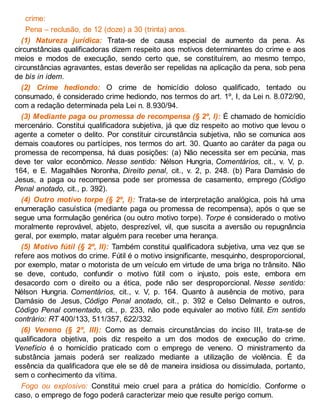 crime:
Pena – reclusão, de 12 (doze) a 30 (trinta) anos.
(1) Natureza jurídica: Trata-se de causa especial de aumento da pena. As
circunstâncias qualificadoras dizem respeito aos motivos determinantes do crime e aos
meios e modos de execução, sendo certo que, se constituírem, ao mesmo tempo,
circunstâncias agravantes, estas deverão ser repelidas na aplicação da pena, sob pena
de bis in idem.
(2) Crime hediondo: O crime de homicídio doloso qualificado, tentado ou
consumado, é considerado crime hediondo, nos termos do art. 1º, I, da Lei n. 8.072/90,
com a redação determinada pela Lei n. 8.930/94.
(3) Mediante paga ou promessa de recompensa (§ 2º, I): É chamado de homicídio
mercenário. Constitui qualificadora subjetiva, já que diz respeito ao motivo que levou o
agente a cometer o delito. Por constituir circunstância subjetiva, não se comunica aos
demais coautores ou partícipes, nos termos do art. 30. Quanto ao caráter da paga ou
promessa de recompensa, há duas posições: (a) Não necessita ser em pecúnia, mas
deve ter valor econômico. Nesse sentido: Nélson Hungria, Comentários, cit., v. V, p.
164, e E. Magalhães Noronha, Direito penal, cit., v. 2, p. 248. (b) Para Damásio de
Jesus, a paga ou recompensa pode ser promessa de casamento, emprego (Código
Penal anotado, cit., p. 392).
(4) Outro motivo torpe (§ 2º, I): Trata-se de interpretação analógica, pois há uma
enumeração casuística (mediante paga ou promessa de recompensa), após o que se
segue uma formulação genérica (ou outro motivo torpe). Torpe é considerado o motivo
moralmente reprovável, abjeto, desprezível, vil, que suscita a aversão ou repugnância
geral, por exemplo, matar alguém para receber uma herança.
(5) Motivo fútil (§ 2º, II): Também constitui qualificadora subjetiva, uma vez que se
refere aos motivos do crime. Fútil é o motivo insignificante, mesquinho, desproporcional,
por exemplo, matar o motorista de um veículo em virtude de uma briga no trânsito. Não
se deve, contudo, confundir o motivo fútil com o injusto, pois este, embora em
desacordo com o direito ou a ética, pode não ser desproporcional. Nesse sentido:
Nélson Hungria. Comentários, cit., v. V, p. 164. Quanto à ausência de motivo, para
Damásio de Jesus, Código Penal anotado, cit., p. 392 e Celso Delmanto e outros,
Código Penal comentado, cit., p. 233, não pode equivaler ao motivo fútil. Em sentido
contrário: RT 400/133, 511/357, 622/332.
(6) Veneno (§ 2º, III): Como as demais circunstâncias do inciso III, trata-se de
qualificadora objetiva, pois diz respeito a um dos modos de execução do crime.
Venefício é o homicídio praticado com o emprego de veneno. O ministramento da
substância jamais poderá ser realizado mediante a utilização de violência. É da
essência da qualificadora que ele se dê de maneira insidiosa ou dissimulada, portanto,
sem o conhecimento da vítima.
Fogo ou explosivo: Constitui meio cruel para a prática do homicídio. Conforme o
caso, o emprego de fogo poderá caracterizar meio que resulte perigo comum.
 