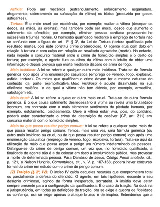 Asfixia: Pode ser mecânica (estrangulamento, enforcamento, esganadura,
afogamento, soterramento ou sufocação da vítima) ou tóxica (produzida por gases
asfixiantes).
Tortura: É o meio cruel por excelência, por exemplo: mutilar a vítima (decepar os
dedos, as mãos, as orelhas); mas também pode ser moral, desde que aumente o
sofrimento da ofendida; por exemplo, eliminar pessoa cardíaca provocando-lhe
sucessivos traumas morais. O homicídio qualificado mediante o emprego de tortura não
se confunde com a figura do art. 1º, § 3º, da Lei de Tortura (tortura qualificada pelo
resultado morte), pois este constitui crime preterdoloso. O agente atua com dolo em
relação à tortura e com culpa em relação ao resultado agravador (morte). No entanto,
nada impede o concurso material entre o crime de homicídio simples e o delito de
tortura; por exemplo, o agente fura os olhos da vítima com o intuito de obter uma
informação e depois provoca sua morte mediante disparo de arma de fogo.
Meio insidioso: A lei se refere a qualquer outro meio insidioso. Trata-se de fórmula
genérica logo após uma enumeração casuística (emprego de veneno, fogo, explosivo,
asfixia, tortura). Os meios que qualificam o crime devem ter a mesma natureza do
conteúdo da parte exemplificativa. Meio insidioso é aquele dissimulado na sua
eficiência maléfica, e do qual a vítima não tem ciência, por exemplo, armadilha,
sabotagem etc.
Meio cruel: A lei se refere a qualquer outro meio cruel. Trata-se de outra fórmula
genérica. É o que causa sofrimento desnecessário à vítima ou revela uma brutalidade
incomum, em contraste com o mais elementar sentimento de piedade humana, por
exemplo, esfolamento, pisoteamento. Deve a vítima estar viva, pois, do contrário,
poderá estar caracterizado o crime de destruição de cadáver (CP, art. 211) em
concurso material com o homicídio simples.
Meio de que possa resultar perigo comum: A lei se refere a qualquer outro meio de
que possa resultar perigo comum. Temos, mais uma vez, uma fórmula genérica (ou
outro meio insidioso ou cruel, ou de que possa resultar perigo comum) logo após uma
enumeração casuística (emprego de veneno, fogo, explosivo, tortura). Trata-se aqui da
utilização de meio que possa expor a perigo um número indeterminado de pessoas.
Distingue-se do crime de perigo comum, um vez que, no homicídio qualificado, a
finalidade do agente não é a de colocar em risco a incolumidade pública, mas provocar
a morte de determinada pessoa. Para Damásio de Jesus, Código Penal anotado, cit.,
p. 121, e Nélson Hungria, Comentários, cit., v. V, p. 167-168, poderá haver concurso
formal do crime em estudo com o crime de perigo comum.
(7) Traição (§ 2º, IV): O inciso IV cuida daqueles recursos que comprometem total
ou parcialmente a defesa do ofendido. O agente, em tais hipóteses, esconde o seu
desígnio criminoso, agindo de forma inesperada, sorrateira. A insídia deve estar
sempre presente para a configuração da qualificadora. É o caso da traição. Na doutrina
e jurisprudência, em todas as definições de traição, ora se exige a quebra de fidelidade
ou confiança, ora se exige apenas o ataque brusco e de inopino. Entendemos que a
 