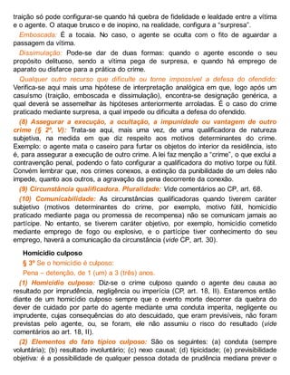 traição só pode configurar-se quando há quebra de fidelidade e lealdade entre a vítima
e o agente. O ataque brusco e de inopino, na realidade, configura a “surpresa”.
Emboscada: É a tocaia. No caso, o agente se oculta com o fito de aguardar a
passagem da vítima.
Dissimulação: Pode-se dar de duas formas: quando o agente esconde o seu
propósito delituoso, sendo a vítima pega de surpresa, e quando há emprego de
aparato ou disfarce para a prática do crime.
Qualquer outro recurso que dificulte ou torne impossível a defesa do ofendido:
Verifica-se aqui mais uma hipótese de interpretação analógica em que, logo após um
casuísmo (traição, emboscada e dissimulação), encontra-se designação genérica, a
qual deverá se assemelhar às hipóteses anteriormente arroladas. É o caso do crime
praticado mediante surpresa, a qual impede ou dificulta a defesa do ofendido.
(8) Assegurar a execução, a ocultação, a impunidade ou vantagem de outro
crime (§ 2º, V): Trata-se aqui, mais uma vez, de uma qualificadora de natureza
subjetiva, na medida em que diz respeito aos motivos determinantes do crime.
Exemplo: o agente mata o caseiro para furtar os objetos do interior da residência, isto
é, para assegurar a execução de outro crime. A lei faz menção a “crime”, o que exclui a
contravenção penal, podendo o fato configurar a qualificadora do motivo torpe ou fútil.
Convém lembrar que, nos crimes conexos, a extinção da punibilidade de um deles não
impede, quanto aos outros, a agravação da pena decorrente da conexão.
(9) Circunstância qualificadora. Pluralidade: Vide comentários ao CP, art. 68.
(10) Comunicabilidade: As circunstâncias qualificadoras quando tiverem caráter
subjetivo (motivos determinantes do crime, por exemplo, motivo fútil, homicídio
praticado mediante paga ou promessa de recompensa) não se comunicam jamais ao
partícipe. No entanto, se tiverem caráter objetivo, por exemplo, homicídio cometido
mediante emprego de fogo ou explosivo, e o partícipe tiver conhecimento do seu
emprego, haverá a comunicação da circunstância (vide CP, art. 30).
Homicídio culposo
§ 3º Se o homicídio é culposo:
Pena – detenção, de 1 (um) a 3 (três) anos.
(1) Homicídio culposo: Diz-se o crime culposo quando o agente deu causa ao
resultado por imprudência, negligência ou imperícia (CP, art. 18, II). Estaremos então
diante de um homicídio culposo sempre que o evento morte decorrer da quebra do
dever de cuidado por parte do agente mediante uma conduta imperita, negligente ou
imprudente, cujas consequências do ato descuidado, que eram previsíveis, não foram
previstas pelo agente, ou, se foram, ele não assumiu o risco do resultado (vide
comentários ao art. 18, II).
(2) Elementos do fato típico culposo: São os seguintes: (a) conduta (sempre
voluntária); (b) resultado involuntário; (c) nexo causal; (d) tipicidade; (e) previsibilidade
objetiva: é a possibilidade de qualquer pessoa dotada de prudência mediana prever o
 