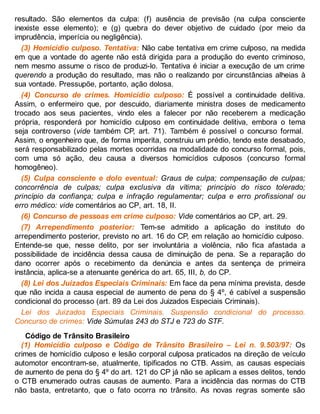 resultado. São elementos da culpa: (f) ausência de previsão (na culpa consciente
inexiste esse elemento); e (g) quebra do dever objetivo de cuidado (por meio da
imprudência, imperícia ou negligência).
(3) Homicídio culposo. Tentativa: Não cabe tentativa em crime culposo, na medida
em que a vontade do agente não está dirigida para a produção do evento criminoso,
nem mesmo assume o risco de produzi-lo. Tentativa é iniciar a execução de um crime
querendo a produção do resultado, mas não o realizando por circunstâncias alheias à
sua vontade. Pressupõe, portanto, ação dolosa.
(4) Concurso de crimes. Homicídio culposo: É possível a continuidade delitiva.
Assim, o enfermeiro que, por descuido, diariamente ministra doses de medicamento
trocado aos seus pacientes, vindo eles a falecer por não receberem a medicação
própria, responderá por homicídio culposo em continuidade delitiva, embora o tema
seja controverso (vide também CP, art. 71). Também é possível o concurso formal.
Assim, o engenheiro que, de forma imperita, construiu um prédio, tendo este desabado,
será responsabilizado pelas mortes ocorridas na modalidade do concurso formal, pois,
com uma só ação, deu causa a diversos homicídios culposos (concurso formal
homogêneo).
(5) Culpa consciente e dolo eventual: Graus de culpa; compensação de culpas;
concorrência de culpas; culpa exclusiva da vítima; princípio do risco tolerado;
princípio da confiança; culpa e infração regulamentar; culpa e erro profissional ou
erro médico: vide comentários ao CP, art. 18, II.
(6) Concurso de pessoas em crime culposo: Vide comentários ao CP, art. 29.
(7) Arrependimento posterior: Tem-se admitido a aplicação do instituto do
arrependimento posterior, previsto no art. 16 do CP, em relação ao homicídio culposo.
Entende-se que, nesse delito, por ser involuntária a violência, não fica afastada a
possibilidade de incidência dessa causa de diminuição de pena. Se a reparação do
dano ocorrer após o recebimento da denúncia e antes da sentença de primeira
instância, aplica-se a atenuante genérica do art. 65, III, b, do CP.
(8) Lei dos Juizados Especiais Criminais: Em face da pena mínima prevista, desde
que não incida a causa especial de aumento de pena do § 4º, é cabível a suspensão
condicional do processo (art. 89 da Lei dos Juizados Especiais Criminais).
Lei dos Juizados Especiais Criminais. Suspensão condicional do processo.
Concurso de crimes: Vide Súmulas 243 do STJ e 723 do STF.
Código de Trânsito Brasileiro
(1) Homicídio culposo e Código de Trânsito Brasileiro – Lei n. 9.503/97: Os
crimes de homicídio culposo e lesão corporal culposa praticados na direção de veículo
automotor encontram-se, atualmente, tipificados no CTB. Assim, as causas especiais
de aumento de pena do § 4º do art. 121 do CP já não se aplicam a esses delitos, tendo
o CTB enumerado outras causas de aumento. Para a incidência das normas do CTB
não basta, entretanto, que o fato ocorra no trânsito. As novas regras somente são
 