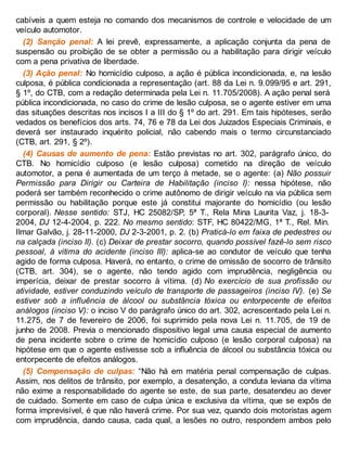 cabíveis a quem esteja no comando dos mecanismos de controle e velocidade de um
veículo automotor.
(2) Sanção penal: A lei prevê, expressamente, a aplicação conjunta da pena de
suspensão ou proibição de se obter a permissão ou a habilitação para dirigir veículo
com a pena privativa de liberdade.
(3) Ação penal: No homicídio culposo, a ação é pública incondicionada, e, na lesão
culposa, é pública condicionada a representação (art. 88 da Lei n. 9.099/95 e art. 291,
§ 1º, do CTB, com a redação determinada pela Lei n. 11.705/2008). A ação penal será
pública incondicionada, no caso do crime de lesão culposa, se o agente estiver em uma
das situações descritas nos incisos I a III do § 1º do art. 291. Em tais hipóteses, serão
vedados os benefícios dos arts. 74, 76 e 78 da Lei dos Juizados Especiais Criminais, e
deverá ser instaurado inquérito policial, não cabendo mais o termo circunstanciado
(CTB, art. 291, § 2º).
(4) Causas de aumento de pena: Estão previstas no art. 302, parágrafo único, do
CTB. No homicídio culposo (e lesão culposa) cometido na direção de veículo
automotor, a pena é aumentada de um terço à metade, se o agente: (a) Não possuir
Permissão para Dirigir ou Carteira de Habilitação (inciso I): nessa hipótese, não
poderá ser também reconhecido o crime autônomo de dirigir veículo na via pública sem
permissão ou habilitação porque este já constitui majorante do homicídio (ou lesão
corporal). Nesse sentido: STJ, HC 25082/SP, 5ª T., Rela Mina Laurita Vaz, j. 18-3-
2004, DJ 12-4-2004, p. 222. No mesmo sentido: STF, HC 80422/MG, 1ª T., Rel. Min.
Ilmar Galvão, j. 28-11-2000, DJ 2-3-2001, p. 2. (b) Praticá-lo em faixa de pedestres ou
na calçada (inciso II). (c) Deixar de prestar socorro, quando possível fazê-lo sem risco
pessoal, à vitima do acidente (inciso III): aplica-se ao condutor de veículo que tenha
agido de forma culposa. Haverá, no entanto, o crime de omissão de socorro de trânsito
(CTB, art. 304), se o agente, não tendo agido com imprudência, negligência ou
imperícia, deixar de prestar socorro à vítima. (d) No exercício de sua profissão ou
atividade, estiver conduzindo veículo de transporte de passageiros (inciso IV). (e) Se
estiver sob a influência de álcool ou substância tóxica ou entorpecente de efeitos
análogos (inciso V): o inciso V do parágrafo único do art. 302, acrescentado pela Lei n.
11.275, de 7 de fevereiro de 2006, foi suprimido pela nova Lei n. 11.705, de 19 de
junho de 2008. Previa o mencionado dispositivo legal uma causa especial de aumento
de pena incidente sobre o crime de homicídio culposo (e lesão corporal culposa) na
hipótese em que o agente estivesse sob a influência de álcool ou substância tóxica ou
entorpecente de efeitos análogos.
(5) Compensação de culpas: “Não há em matéria penal compensação de culpas.
Assim, nos delitos de trânsito, por exemplo, a desatenção, a conduta leviana da vítima
não exime a responsabilidade do agente se este, de sua parte, desatendeu ao dever
de cuidado. Somente em caso de culpa única e exclusiva da vítima, que se expôs de
forma imprevisível, é que não haverá crime. Por sua vez, quando dois motoristas agem
com imprudência, dando causa, cada qual, a lesões no outro, respondem ambos pelo
 